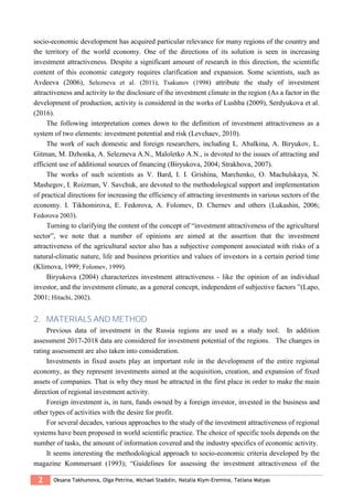 2 Oksana Takhumova, Olga Petrina, Michael Stadоlin, Natalia Klym-Eremina, Tatiana Matyas
socio-economic development has acquired particular relevance for many regions of the country and
the territory of the world economy. One of the directions of its solution is seen in increasing
investment attractiveness. Despite a significant amount of research in this direction, the scientific
content of this economic category requires clarification and expansion. Some scientists, such as
Avdeeva (2006), Selezneva et al. (2011), Tsakunov (1998) attribute the study of investment
attractiveness and activity to the disclosure of the investment climate in the region (As a factor in the
development of production, activity is considered in the works of Lushba (2009), Serdyukova et al.
(2016).
The following interpretation comes down to the definition of investment attractiveness as a
system of two elements: investment potential and risk (Levchaev, 2010).
The work of such domestic and foreign researchers, including L. Abalkina, A. Biryukov, L.
Gitman, M. Dzhonka, A. Selezneva A.N., Maloletko A.N., is devoted to the issues of attracting and
efficient use of additional sources of financing (Biryukova, 2004; Strakhova, 2007).
The works of such scientists as V. Bard, I. I. Grishina, Marchenko, O. Machulskaya, N.
Mashegov, I. Roizman, V. Savchuk, are devoted to the methodological support and implementation
of practical directions for increasing the efficiency of attracting investments in various sectors of the
economy. I. Tikhomirova, E. Fedorova, A. Folomev, D. Chernev and others (Lukashin, 2006;
Fedorova 2003).
Turning to clarifying the content of the concept of “investment attractiveness of the agricultural
sector”, we note that a number of opinions are aimed at the assertion that the investment
attractiveness of the agricultural sector also has a subjective component associated with risks of a
natural-climatic nature, life and business priorities and values of investors in a certain period time
(Klimova, 1999; Folomev, 1999).
Biryukova (2004) characterizes investment attractiveness - like the opinion of an individual
investor, and the investment climate, as a general concept, independent of subjective factors ”(Lapo,
2001; Hitachi, 2002).
2. MATERIALS AND METHOD
Previous data of investment in the Russia regions are used as a study tool. In addition
assessment 2017-2018 data are considered for investment potential of the regions. The changes in
rating assessment are also taken into consideration.
Investments in fixed assets play an important role in the development of the entire regional
economy, as they represent investments aimed at the acquisition, creation, and expansion of fixed
assets of companies. That is why they must be attracted in the first place in order to make the main
direction of regional investment activity.
Foreign investment is, in turn, funds owned by a foreign investor, invested in the business and
other types of activities with the desire for profit.
For several decades, various approaches to the study of the investment attractiveness of regional
systems have been proposed in world scientific practice. The choice of specific tools depends on the
number of tasks, the amount of information covered and the industry specifics of economic activity.
It seems interesting the methodological approach to socio-economic criteria developed by the
magazine Kommersant (1993); “Guidelines for assessing the investment attractiveness of the
 