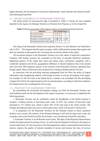 *Corresponding author (Oksana Takhumova) Tel: +7-918-7762323 Email: takhumoba@gmail.com ©2019 International
Transaction Journal of Engineering, Management, & Applied Sciences & Technologies. Volume 11 No.1 ISSN 2228-9860 eISSN
1906-9642 CODEN: ITJEA8 Paper ID:11A01J http://TUENGR.COM/V10A/11A01J.pdf DOI: 10.14456/ITJEMAST.2019.10
5
higher education, the development of innovative infrastructure, which indicates the formed scientific
and technological potential.
3.2 RATING ASSESSMENT OF KRASNODAR TERRITORY
The rating system for assessing the edge is presented in Table 3. Criteria are also compiled
annually by the Agency for Strategic Initiatives to Promote New Projects, as well as Expert RA.
Table 3: Rating assessment of the region in terms of investment potential and risk
Indicator 2017 2018 Change +/-
Investment climate 1А 1А 0
Investment Risks 1 4 3
Weighted Average Risk Index 0.1420.136 - 0.006
Investment potential of the region 4 4 0
The rating of the Krasnodar Territory has long been fixed at 1A, this indicator was fixed below
only in 2011. This suggests that the region occupies a fairly stable position among other regions and
there are currently no prerequisites for worsening the investment climate in the region.
All investment projects in the Krasnodar Territory are in the nature of long-term cooperation.
Contracts with foreign investors are concluded on the basis of mutually beneficial conditions.
Significant partners of the region have been and remain many well-known companies with a
worldwide reputation and diverse geographical affiliation. It should emphasize that at the present
time more than 300 companies operate on the territory of the Krasnodar Territory, operating from
foreign capital. Many of them have been productively working on Kuban land for 20 years.
In connection with the prevailing sanctions propaganda from the West, the policy of import
substitution and strengthening relations with foreign investors is actively developing in the region.
For example, for the first time at the federal level, a contract was concluded with the developing
company KLAAS for the implementation of an investment project, according to which the conditions
for doing business have unchanged for all ten years.
3.3 PROSPERITY OF KRASNODAR TERRITORY
By streamlining the investment development strategy, by 2030, the Krasnodar Territory sets
itself ambitious plans for the development of the region. In practice, it is necessary to implement the
following projects:
1. Krasnodar Territory can be confidently called the breadbasket of the Kuban because it
occupies a leading position in harvesting grain crops. In 2017, the volume of harvested crops
amounted to 14.7 million tons, which is about 10% of the total crop in the whole country. The
strategic development plans next year to collect grain crops, which will exceed 15 million tons.
2. In preparation for the Krasnodar Territory for the Olympic Games in Sochi, grandiose
facilities were erected. The territory of the Olympic Heritage is still used for large-scale events, for
examples, such as the World Cup 2018, the Formula 1 race, the Russian Grand Prix and others.
3. Krasnodar Territory is an all-Russian resort center. The plans of the Regional Administration
include the improvement of existing services. As well as the development of tourism in the region on
an all-weather basis. It is also necessary to develop agritourism, improve and transform beach and sea
tourism, improve the quality of national standards of service and increase the class of services
 