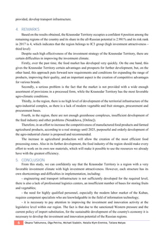 6 Oksana Takhumova, Olga Petrina, Michael Stadоlin, Natalia Klym-Eremina, Tatiana Matyas
provided, develop transport infrastructure.
4. REMARKS
Based on the results obtained, the Krasnodar Territory occupies a confident 4 position among the
remaining regions of the country and its share in the all-Russian potential is 2.981% and its risk rank
in 2017 is 4, which indicates that the region belongs to IC3 group (high investment attractiveness -
third level)
Despite such high effectiveness of the investment strategy of the Krasnodar Territory, there are
certain difficulties in improving the investment climate.
Firstly, over the past time, the food market has developed very quickly. On the one hand, this
gives the Krasnodar Territory certain advantages and prospects for further development, but, on the
other hand, this approach puts forward new requirements and conditions for expanding the range of
products, improving their quality, and an important aspect is the creation of competitive advantages
for various brands.
Secondly, a serious problem is the fact that the market is not provided with a wide enough
assortment of provisions in a processed form, while the Krasnodar Territory has the most favorable
agro-climatic conditions.
Thirdly, in the region, there is no high level of development of the territorial infrastructure of the
agro-industrial complex, as there is a lack of modern vegetable and fruit storages, procurement and
procurement bases.
Fourth, in the region, there are not enough greenhouse complexes, insufficient development of
the feed industry and other problems (Nenakhova, [Online]).
Therefore, in an effort to increase the competitiveness of manufactured food products and farmed
agricultural products, according to a real strategy until 2025, purposeful and orderly development of
the agro-industrial cluster is proposed and recommended.
The increase in agricultural production will allow the creation of the most efficient food
processing zones. Also in its further development, the food industry of the region should make every
effort to work on its own raw materials, which will make it possible to use the resources we already
have with the greatest efficiency.
5. CONCLUSION
From this study, we can confidently say that the Krasnodar Territory is a region with a very
favorable investment climate with high investment attractiveness. However, each structure has its
own shortcomings and difficulties in implementation, including:
- engineering and transport infrastructure is not sufficiently developed for the required level,
there is also a lack of professional logistics centers, an insufficient number of bases for storing fruits
and vegetables;
- the need for highly qualified personnel, especially the modern labor market of the Kuban,
requires competent specialists who are knowledgeable in the field of information technology;
- it is necessary to pay attention to improving the investment and innovation activity at the
legislative level within our region. The fact is that due to the sanctioned Western pressure and the
current policy of import substitution, for the sustainable development of the country's economy it is
necessary to develop the investment and innovation potential of the Russian regions.
 