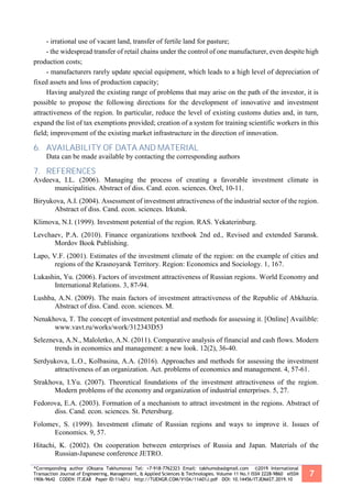 *Corresponding author (Oksana Takhumova) Tel: +7-918-7762323 Email: takhumoba@gmail.com ©2019 International
Transaction Journal of Engineering, Management, & Applied Sciences & Technologies. Volume 11 No.1 ISSN 2228-9860 eISSN
1906-9642 CODEN: ITJEA8 Paper ID:11A01J http://TUENGR.COM/V10A/11A01J.pdf DOI: 10.14456/ITJEMAST.2019.10
7
- irrational use of vacant land, transfer of fertile land for pasture;
- the widespread transfer of retail chains under the control of one manufacturer, even despite high
production costs;
- manufacturers rarely update special equipment, which leads to a high level of depreciation of
fixed assets and loss of production capacity;
Having analyzed the existing range of problems that may arise on the path of the investor, it is
possible to propose the following directions for the development of innovative and investment
attractiveness of the region. In particular, reduce the level of existing customs duties and, in turn,
expand the list of tax exemptions provided; creation of a system for training scientific workers in this
field; improvement of the existing market infrastructure in the direction of innovation.
6. AVAILABILITY OF DATA AND MATERIAL
Data can be made available by contacting the corresponding authors
7. REFERENCES
Avdeeva, I.L. (2006). Managing the process of creating a favorable investment climate in
municipalities. Abstract of diss. Cand. econ. sciences. Orel, 10-11.
Biryukova, A.I. (2004). Assessment of investment attractiveness of the industrial sector of the region.
Abstract of diss. Cand. econ. sciences. Irkutsk.
Klimova, N.I. (1999). Investment potential of the region. RAS. Yekaterinburg.
Levchaev, P.A. (2010). Finance organizations textbook 2nd ed., Revised and extended Saransk.
Mordov Book Publishing.
Lapo, V.F. (2001). Estimates of the investment climate of the region: on the example of cities and
regions of the Krasnoyarsk Territory. Region: Economics and Sociology. 1, 167.
Lukashin, Yu. (2006). Factors of investment attractiveness of Russian regions. World Economy and
International Relations. 3, 87-94.
Lushba, A.N. (2009). The main factors of investment attractiveness of the Republic of Abkhazia.
Abstract of diss. Cand. econ. sciences. M.
Nenakhova, T. The concept of investment potential and methods for assessing it. [Online] Availible:
www.vavt.ru/works/work/312343D53
Selezneva, A.N., Maloletko, A.N. (2011). Comparative analysis of financial and cash flows. Modern
trends in economics and management: a new look. 12(2), 36-40.
Serdyukova, L.O., Kolbasina, A.A. (2016). Approaches and methods for assessing the investment
attractiveness of an organization. Act. problems of economics and management. 4, 57-61.
Strakhova, I.Yu. (2007). Theoretical foundations of the investment attractiveness of the region.
Modern problems of the economy and organization of industrial enterprises. 5, 27.
Fedorova, E.A. (2003). Formation of a mechanism to attract investment in the regions. Abstract of
diss. Cand. econ. sciences. St. Petersburg.
Folomev, S. (1999). Investment climate of Russian regions and ways to improve it. Issues of
Economics. 9, 57.
Hitachi, K. (2002). On cooperation between enterprises of Russia and Japan. Materials of the
Russian-Japanese conference JETRO.
 