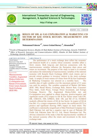*Corresponding author (M.Faheem) Tel: +92+333-3343027 Email: faheemsiddiqui25@yahoo.com ©2020 International
Transaction Journal of Engineering, Management, & Applied Sciences & Technologies. Volume 11 No.1 ISSN 2228-9860 eISSN
1906-9642 CODEN: ITJEA8 Paper ID:11A01K http://TUENGR.COM/V10A/11A01K.pdf DOI: 10.14456/ITJEMAST.2020.11
1
International Transaction Journal of Engineering,
Management, & Applied Sciences & Technologies
http://TuEngr.com
PAPER ID: 10A01K
ROLES OF OIL & GAS EXPLORATION & MARKETING CO
SECTOR OF KSE STOCK RETURN: MEASUREMENT AND
DETERMINATION
Muhammad Faheem
a*
, Anwer Irshad Burney
a
, Ahsanullah
b
a
Faculty of Management Sciences, Khadim Ali Shah Bukhari Institute of Technology, Karachi, PAKISTAN.
b
Office of Research, Innovation and Commercialization (ORIC), Khadim Ali Shah Bukhari Institute of
Technology, Karachi, PAKISTAN.
A R T I C L E I N F O A B S T R A C T
Article history:
Received 12 July 2019
Received in revised form 30
September 2019
Accepted 14 October 2019
Available online 01 November
2019
Keywords:
Macroeconomic
Variables; Augmented
Dickey-Fuller test;
Co-Integration test;
Return of investment;
Firms' return; Karachi
Stock Exchange
(KSE100).
The performance of a stock exchange does reflect the economic
and financial health of a country whose economic variables affect a
firm's returns. Both long-run and short-run connections with the
macroeconomic variables influence the fluctuation share prices and
return on investment. The purpose of the study in hand is to examine
and analyze the relationship of macroeconomic variables of the national
economy with Karachi Stock Exchange (KSE) stock returns and to
provide critical guidance to investors' interest in the stock exchange
trade. A sample of stock returns of 6 firms from Oil & Gas Exploration
& Marketing Companies was selected on a monthly basis. The
monthly data of eight variables over the maximum period of 11 years
was used for analysis. The variables comprised of Market 100 Index
(KSE 100), Broad Money, Exchange Rate, Interest Rate, Consumer
Price Index, Gold Prices, Foreign Direct Investment, and Foreign
Exchange Reserve. The Augmented Dickey-Fuller test and
Co-integration were applied to obtain long-run, positive/negative and
significant results (5%) respect to Oil & Gas Sector return with CPI,
DR, EXRATE, FDI, GPRICE, KSE 100, and M2 (T>2). FEXRES
modestly affected the returns of Oil & Gas Sector. In respect of Oil &
Gas Dev. Co, a major component of the sector, the coefficient (ECT) is
positive and significant showing 100% impact on stock return. The
coefficient is statistically insignificant of Mari Petroleum Company Ltd,
Shell Pakistan Ltd, and has a negative sign in case of Pakistan Oil
Fields Ltd, Pakistan State Oil Co. Ltd, Attock Petroleum Ltd. The
obvious connection of the study is that the macroeconomic variables of
the national economy affect the return and investment in the stock
exchange trade.
2020 INT TRANS J ENG MANAG SCI TECH.
©2020 International Transaction Journal of Engineering, Management, & Applied Sciences & Technologies
 