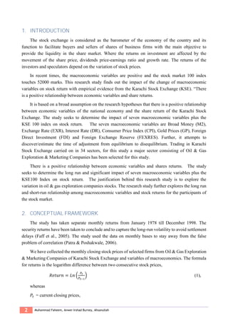 2 Muhammad Faheem, Anwer Irshad Burney, Ahsanullah
1. INTRODUCTION
The stock exchange is considered as the barometer of the economy of the country and its
function to facilitate buyers and sellers of shares of business firms with the main objective to
provide the liquidity in the share market. Where the returns on investment are affected by the
movement of the share price, dividends price-earnings ratio and growth rate. The returns of the
investors and speculators depend on the variation of stock prices.
In recent times, the macroeconomic variables are positive and the stock market 100 index
touches 52000 marks. This research study finds out the impact of the change of macroeconomic
variables on stock return with empirical evidence from the Karachi Stock Exchange (KSE). “There
is a positive relationship between economic variables and share returns.
It is based on a broad assumption on the research hypotheses that there is a positive relationship
between economic variables of the national economy and the share return of the Karachi Stock
Exchange. The study seeks to determine the impact of seven macroeconomic variables plus the
KSE 100 index on stock return. The seven macroeconomic variables are Broad Money (M2),
Exchange Rate (EXR), Interest Rate (DR), Consumer Price Index (CPI), Gold Prices (GP), Foreign
Direct Investment (FDI) and Foreign Exchange Reserve (FEXRES). Further, it attempts to
discover/estimate the time of adjustment from equilibrium to disequilibrium. Trading in Karachi
Stock Exchange carried on in 34 sectors, for this study a major sector consisting of Oil & Gas
Exploration & Marketing Companies has been selected for this study.
There is a positive relationship between economic variables and shares returns. The study
seeks to determine the long run and significant impact of seven macroeconomic variables plus the
KSE100 Index on stock return. The justification behind this research study is to explore the
variation in oil & gas exploration companies stocks. The research study further explores the long run
and short-run relationship among macroeconomic variables and stock returns for the participants of
the stock market.
2. CONCEPTUAL FRAMEWORK
The study has taken separate monthly returns from January 1978 till December 1998. The
security returns have been taken to conclude and to capture the long-run volatility to avoid settlement
delays (Faff et al., 2005). The study used the data on monthly bases to stay away from the false
problem of correlation (Patra & Poshakwale, 2006).
We have collected the monthly closing stock prices of selected firms from Oil & Gas Exploration
& Marketing Companies of Karachi Stock Exchange and variables of macroeconomics. The formula
for returns is the logarithm difference between two consecutive stock prices,
𝑅𝑒𝑡𝑢𝑟𝑛 = 𝐿𝑛 (
𝑃𝑡
𝑃𝑡−1
) (1),
whereas
𝑃𝑡 = current closing prices,
 