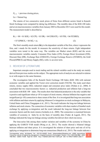 *Corresponding author (M.Faheem) Tel: +92+333-3343027 Email: faheemsiddiqui25@yahoo.com ©2020 International
Transaction Journal of Engineering, Management, & Applied Sciences & Technologies. Volume 11 No.1 ISSN 2228-9860 eISSN
1906-9642 CODEN: ITJEA8 Paper ID:11A01K http://TUENGR.COM/V10A/11A01K.pdf DOI: 10.14456/ITJEMAST.2020.11
3
𝑃𝑡−1 = previous closing prices,
Ln = Natural log.
The returns of two consecutive stock prices of firms from different sectors listed in Karachi
Stock Exchange were computed by taking log difference. The monthly data of the KSE-100 index
and seven macroeconomics variables from January 2003 to December 2013 were used for this model.
The measurement model is described as
Ki t = b0 + b1 KSEt + b2 CPIt + b3 DRt + b4 EXRATEt + b5 FDIt + b6 FEXRESt
+ b7 GPRICEt + b8 M2t + eit (2).
The firm's monthly stock return (Ki t) is the dependent variable of the firm, where i represents the
firm, and t stands for the month. bi measures the sensitivity of share returns. Eight independent
variables were tested in the same way. The variables are Market return (KSE) and the seven
macroeconomic variables namely: Consumer Price Index (CPI), Foreign Direct Investment (FDI),
Discount Rate (DR), Exchange Rate (EXRATE), Foreign Exchange Reserve (FEXRES), the Gold
Prices(GPRICE) and Money Supply (M2), with e is an error term.
3. REVIEW OF LITERATURE
Important concepts used in stock trading and the related variables used in the study are mainly
derived from previous studies on the subject. The appropriate tools of analysis are selected in relation
to or with respect to the same literature.
The investigation links of the Karachi Stock Exchange 100 Index (KSE 100) with national
economic variables and applied the Vector error correction model (VECM). The study used share
returns, money supply (M2), industrial output and consumer price index (Nishat et al., 2004). It
concluded that two macroeconomic factors i.e. industrial production and inflation had a long-run
association with KSE 100 index. The results show that Industrial production is the only variable that
is positive and significant where p<.05 in respect of stock returns, whereas Inflation has negative and
insignificant (p>.05) connection to share return of the firm. It is investigated that long-run association
with inflation and share returns by applying Johansen Co-integration on stock exchanges in Malaysia,
United States and China (Tanggapan et al., 2011). The result indicates the long-run linkage between
inflation and stock returns. The connection of economic variables with share market of Istanbul stock
exchange by applying co-integration and the result indicated the long-run linkage between four
economic factors and the stock returns (Acikalin et al., 2008). The connection is examined between
variables of economy in India by on the basis of monthly data (Yadav & Lagesh, 2011). The
findings indicated the long-run linkage among variables but did not show short-run nexus.
The time-series link among share market variation and variables of the economy in China by
applying the GARCH VAR model (Wang et al., 2011). The results showed a bilateral linkage
between inflation and share prices. It is investigated the relation of share price and rate of oil by
applying co-integration to determine long-run connections (Masih et al., 2011). The results indicate a
 