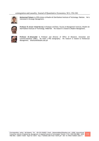 *Corresponding author (M.Faheem) Tel: +92+333-3343027 Email: faheemsiddiqui25@yahoo.com ©2020 International
Transaction Journal of Engineering, Management, & Applied Sciences & Technologies. Volume 11 No.1 ISSN 2228-9860 eISSN
1906-9642 CODEN: ITJEA8 Paper ID:11A01K http://TUENGR.COM/V10A/11A01K.pdf DOI: 10.14456/ITJEMAST.2020.11
11
cointegration and causality. Journal of Quantitative Economics, 9(1), 156-168.
Muhammad Faheem is a PhD scholar at Khadim Ali Shah Bukhari Institute of Technology. Pakistan. He is
interested in Strategic Management.
Professor Dr.Anwer Irshad Burney is Professor and Dean, Faculty of Management Sciences, Khadim Ali
Shah Bukhari Institute of Technology. PAKISTAN. His research is related to Modern Management.
Professor Dr.Ahsanullah is Professor and Director of Office of Research, Innovation and
Commercialization (ORIC). He holds a PhD (Geography). His research is related to Intellectual
Management. Ahsanullah@kasbit.edu.pk
 