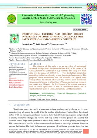 *Corresponding author (Qurat ul Ain). Tel: +86-155-20795974. Email: quratulain_ad36@yahoo.com. ©2019 International
Transaction Journal of Engineering, Management, & Applied Sciences & Technologies. Volume 11 No.1 ISSN 2228-9860 eISSN
1906-9642 CODEN: ITJEA8 Paper ID:11A01L http://TUENGR.COM/V10A/11A01L.pdf DOI: 10.14456/ITJEMAST.2020.12
1
International Transaction Journal of Engineering,
Management, & Applied Sciences & Technologies
http://TuEngr.com
PAPER ID: 11A01L
INSTITUTIONAL FACTORS AND FOREIGN DIRECT
INVESTMENT INFLOWS: EMPIRICAL EVIDENCE FROM
LATIN AMERICAN AND CARIBBEAN COUNTRIES
Qurat ul Ain
a,c
, Tahir Yousaf
b,e
, Yasmeen Akhtar
c,d
a
School of Public Finance and Taxation, South Western University of Finance and Economics, Chengdu,
Sichuan, CHINA.
b
School of Business Administration, Sichuan University, Chengdu, Sichuan, 610000, CHINA.
c
Department of Management Sciences, COMSATS University, Islamabad, PAKISTAN
d
Noon Business School, University of Sargodha, Sargodha, PAKISTAN.
e
Lahore Business School, University of Lahore, PAKISTAN.
A R T I C L E I N F O A B S T R A C T
Article history:
Received 14 June 2019
Received in revised form 27
September 2019
Accepted 22 October 2019
Available online 01 November
2019
Keywords:
Heteroscedasticity;
FDI; Economic
institutions factors;
LAC; Panel data.
The objective of this study is to see the effect of institutional
factors on Foreign Direct Investment inflows (FDI) in the sample of 24
Latin American and Caribbean (LAC) countries. This study uses panel
data over the period of 1995-2015. The fixed-effect model after
controlling for heteroscedasticity is used for empirical examination. The
pragmatic result recommends that the countries can appeal more
Foreign Direct Investment inflows if they improve their institutional
factors despite lacking in a high level of human capital, trade openness
and market size. However, the development of the country appears to
have an equal significance as that of institutional factors and is
significant at all levels in Latin American and Caribbean countries.
Disciplinary: Multidisciplinary (Financial Management, Statistical
Analysis, Investment Analysis).
©2019 INT TRANS J ENG MANAG SCI TECH.
1. INTRODUCTION
Globalization makes the world a borderless territory, exchanges of goods and services are
acquiring from all around the world. With the trending globalization, Foreign Direct Investment
inflow (FDI) has been considered as an enormous factor that affects the development and growth of
a country. Numerous changes are required not only in the economic policies of a country but
countries should adopt liberal practices as well to attract more FDI. With the growing knowledge of
FDI, countries try to provide an investment-friendly environment to foreign investors. Countries
provide facilitations like better infrastructure, protection of intellectual property rights, low tax
©2020 International Transaction Journal of Engineering, Management, & Applied Sciences & Technologies
 