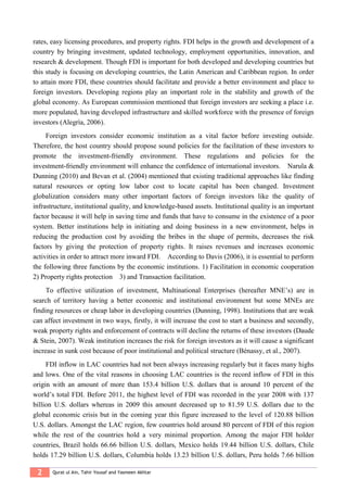 2 Qurat ul Ain, Tahir Yousaf and Yasmeen Akhtar
rates, easy licensing procedures, and property rights. FDI helps in the growth and development of a
country by bringing investment, updated technology, employment opportunities, innovation, and
research & development. Though FDI is important for both developed and developing countries but
this study is focusing on developing countries, the Latin American and Caribbean region. In order
to attain more FDI, these countries should facilitate and provide a better environment and place to
foreign investors. Developing regions play an important role in the stability and growth of the
global economy. As European commission mentioned that foreign investors are seeking a place i.e.
more populated, having developed infrastructure and skilled workforce with the presence of foreign
investors (Alegrìa, 2006).
Foreign investors consider economic institution as a vital factor before investing outside.
Therefore, the host country should propose sound policies for the facilitation of these investors to
promote the investment-friendly environment. These regulations and policies for the
investment-friendly environment will enhance the confidence of international investors. Narula &
Dunning (2010) and Bevan et al. (2004) mentioned that existing traditional approaches like finding
natural resources or opting low labor cost to locate capital has been changed. Investment
globalization considers many other important factors of foreign investors like the quality of
infrastructure, institutional quality, and knowledge-based assets. Institutional quality is an important
factor because it will help in saving time and funds that have to consume in the existence of a poor
system. Better institutions help in initiating and doing business in a new environment, helps in
reducing the production cost by avoiding the bribes in the shape of permits, decreases the risk
factors by giving the protection of property rights. It raises revenues and increases economic
activities in order to attract more inward FDI. According to Davis (2006), it is essential to perform
the following three functions by the economic institutions. 1) Facilitation in economic cooperation
2) Property rights protection 3) and Transaction facilitation.
To effective utilization of investment, Multinational Enterprises (hereafter MNE’s) are in
search of territory having a better economic and institutional environment but some MNEs are
finding resources or cheap labor in developing countries (Dunning, 1998). Institutions that are weak
can affect investment in two ways, firstly, it will increase the cost to start a business and secondly,
weak property rights and enforcement of contracts will decline the returns of these investors (Daude
& Stein, 2007). Weak institution increases the risk for foreign investors as it will cause a significant
increase in sunk cost because of poor institutional and political structure (Bénassy, et al., 2007).
FDI inflow in LAC countries had not been always increasing regularly but it faces many highs
and lows. One of the vital reasons in choosing LAC countries is the record inflow of FDI in this
origin with an amount of more than 153.4 billion U.S. dollars that is around 10 percent of the
world’s total FDI. Before 2011, the highest level of FDI was recorded in the year 2008 with 137
billion U.S. dollars whereas in 2009 this amount decreased up to 81.59 U.S. dollars due to the
global economic crisis but in the coming year this figure increased to the level of 120.88 billion
U.S. dollars. Amongst the LAC region, few countries hold around 80 percent of FDI of this region
while the rest of the countries hold a very minimal proportion. Among the major FDI holder
countries, Brazil holds 66.66 billion U.S. dollars, Mexico holds 19.44 billion U.S. dollars, Chile
holds 17.29 billion U.S. dollars, Columbia holds 13.23 billion U.S. dollars, Peru holds 7.66 billion
 