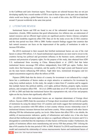 4 Qurat ul Ain, Tahir Yousaf and Yasmeen Akhtar
in the Caribbean and Latin American region. These regions are selected because they are not just
developing rapidly but a record number of FDI is seen in these regions in the past years despite the
whole world was facing a global financial crisis. As a result of this crisis, the FDI level declined
around 15 percent worldwide in the same time period.
2. LITERATURE REVIEW
Institutional factors and FDI are found in one of the substantial research areas for many
researchers. (Asiedu, 2006) mentions that good infrastructure, low inflation rate, an endowment of
natural resources and an efficient legal system are significant positive factors whereas corruption
and political instability negatively affect FDI. Data set for the study covers the 22 SSA countries
and the time period was from 1984 to 2000. Further research findings suggest that countries that
lack natural resources can focus on the improvement of the quality of institutions in order to
increase FDI inflow.
Du (2012) mentioned in their research that fortified institutional factors are one of the vital
factors to attract FDI inflows. U.S. based multinational organizations are more tend to invest in the
countries having less political and government influence in the business sector, enforcement of
contracts and protection of property rights. For the purpose of this study, data obtained from 6288
U.S. multinational firms investing in China. Bénassy-Quéré et al. (2007) find that better
institutional factors encourage FDI inflows independently from GDP per capita. Further, their
results show that bureaucracy, corruption, and the quality of the legal system and financial sector
are the main factors influencing FDI inflows. Tight labor laws, institutional divergence and low
capital concentration negatively affect the inflows of FDI.
Pajunen (2008) finds that the choice of a country for investment is not influenced by a single
factor but a combination of factors makes an origin attractive or unattractive for investment by
using fuzzy method analysis. In this study, the sample is taken from 47 countries and he suggests
that multiple factors like political stability, civil rights, political liberties, property rights, taxation
policies, and corruption affect FDI. Ali et al. (2008) used data set of 107 countries for the period
of 1981 to 2005 and finds that institutional factors like expropriation risk, rule of law and property
rights are the key factors that significantly affect FDI.
Ali (2010) shows that institutional factors are an important determinant of Foreign direct
inflows. Seyoum (2009) finds the association of Foreign direct investment inflows with the quality
of institutions by using the dataset from 125 countries and results suggest that institutional quality
has a positive association with FDI inflows in host country whereas inverse relationship exists if
institutional distance increases between host and home country. When compared with other factors
affecting FDI like infrastructure quality, tax levels. Other factors that affect FDI i-e tax shields, the
stability of macroeconomic indicators, quality of infrastructure and market size, it has also been
observed that intellectual property rights are taken as a significant influence by investors and if it is
disregarded or controlled then the importance of other factors will become weaker. Furthermore, the
quality of institutions affects more manufacturing and service FDI than primary FDI. Utilizing the
data of 69 countries for the time period of 1981 to 2005, Walsh & Yu (2010) used Gaussian mixture
model and examined the relationship of various macroeconomic factors and institutional factors of
 