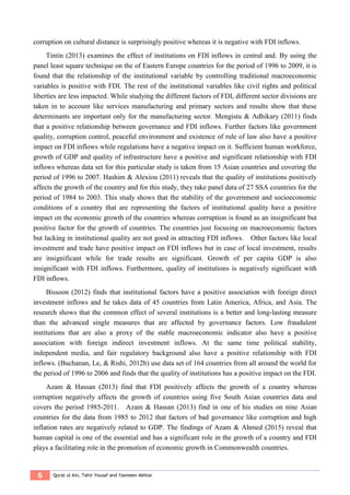 6 Qurat ul Ain, Tahir Yousaf and Yasmeen Akhtar
corruption on cultural distance is surprisingly positive whereas it is negative with FDI inflows.
Tintin (2013) examines the effect of institutions on FDI inflows in central and. By using the
panel least square technique on the of Eastern Europe countries for the period of 1996 to 2009, it is
found that the relationship of the institutional variable by controlling traditional macroeconomic
variables is positive with FDI. The rest of the institutional variables like civil rights and political
liberties are less impacted. While studying the different factors of FDI, different sector divisions are
taken in to account like services manufacturing and primary sectors and results show that these
determinants are important only for the manufacturing sector. Mengistu & Adhikary (2011) finds
that a positive relationship between governance and FDI inflows. Further factors like government
quality, corruption control, peaceful environment and existence of rule of law also have a positive
impact on FDI inflows while regulations have a negative impact on it. Sufficient human workforce,
growth of GDP and quality of infrastructure have a positive and significant relationship with FDI
inflows whereas data set for this particular study is taken from 15 Asian countries and covering the
period of 1996 to 2007. Hashim & Alexiou (2011) reveals that the quality of institutions positively
affects the growth of the country and for this study, they take panel data of 27 SSA countries for the
period of 1984 to 2003. This study shows that the stability of the government and socioeconomic
conditions of a country that are representing the factors of institutional quality have a positive
impact on the economic growth of the countries whereas corruption is found as an insignificant but
positive factor for the growth of countries. The countries just focusing on macroeconomic factors
but lacking in institutional quality are not good in attracting FDI inflows. Other factors like local
investment and trade have positive impact on FDI inflows but in case of local investment, results
are insignificant while for trade results are significant. Growth of per capita GDP is also
insignificant with FDI inflows. Furthermore, quality of institutions is negatively significant with
FDI inflows.
Bissoon (2012) finds that institutional factors have a positive association with foreign direct
investment inflows and he takes data of 45 countries from Latin America, Africa, and Asia. The
research shows that the common effect of several institutions is a better and long-lasting measure
than the advanced single measures that are affected by governance factors. Low fraudulent
institutions that are also a proxy of the stable macroeconomic indicator also have a positive
association with foreign indirect investment inflows. At the same time political stability,
independent media, and fair regulatory background also have a positive relationship with FDI
inflows. (Buchanan, Le, & Rishi, 2012b) use data set of 164 countries from all around the world for
the period of 1996 to 2006 and finds that the quality of institutions has a positive impact on the FDI.
Azam & Hassan (2013) find that FDI positively affects the growth of a country whereas
corruption negatively affects the growth of countries using five South Asian countries data and
covers the period 1985-2011. Azam & Hassan (2013) find in one of his studies on nine Asian
countries for the data from 1985 to 2012 that factors of bad governance like corruption and high
inflation rates are negatively related to GDP. The findings of Azam & Ahmed (2015) reveal that
human capital is one of the essential and has a significant role in the growth of a country and FDI
plays a facilitating role in the promotion of economic growth in Commonwealth countries.
 