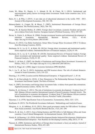 12 Qurat ul Ain, Tahir Yousaf and Yasmeen Akhtar
Azam, M., Khan, H., Hunjra, A. I., Ahmad, H. M., & Chani, M. I. (2011). Institutional and
macroeconomic policy factors on foreign direct investment: South Asian countries case, 5(11),
4306–4313.
Barro, R. J., & Wha, J. (2015). A new data set of educational attainment in the world, 1950 – 2015.
Journal of Development Economics, 104, 184–198.
Bénassy-Quéré, A., Coupet, M., & Mayer, T. (2007). Institutional Determinants of Foreign Direct
Investment. The World Economy, 30(5), 764–782.
Bengoa, M., & Sanchez-Robles, B. (2003). Foreign direct investment, economic freedom and growth:
new evidence from Latin America. European Journal of Political Economy, 19(3), 529–545.
Bevan, A., Estrin, S., & Meyer, K. (2004). Foreign investment location and institutional development in
transition economies. International Business Review, 13(1), 43–64.
https://doi.org/10.1016/j.ibusrev.2003.05.005
Bissoon, O. (2012). Can Better Institutions Attract More Foreign Direct Investment (FDI )? Evidence
from Developing Countries, 82(82).
Buchanan, B. G., Le, Q. V., & Rishi, M. (2012a). Foreign direct investment and institutional quality:
Some empirical evidence. International Review of Financial Analysis, 21(24), 81–89.
Buchanan, B. G., Le, Q. V, & Rishi, M. (2012b). International Review of Financial Analysis Foreign
direct investment and institutional quality : Some empirical evidence. International Review of
Financial Analysis, 21(24), 81–89.
Daude, C., & Stein, E. (2007). the Quality of Institutions and Foreign Direct Investment. Economics &
Politics, 19(3), 317–344. https://doi.org/10.1111/j.1468-0343.2007.00318.x
DavIS, St. Wiggi. & J. (2006). Ippg b. Economic Institutions IPPG BrIefInG.
Du, J., Lu, Y., & Tao, Z. (2012). Institutions and FDI location choice: The role of cultural distances.
Journal of Asian Economics, 23(3), 210–223.
Dunning, J. H. (1998). Location and the Multinational Enterprise: A Neglected Factor?, 1, 45–66.
Dutta, N., & Osei-yeboah, K. (2010). A New Dimension to The Relationship Between Foreign Direct
Investment And Human Capital: The Role of Political.
Gani, A. (2007). Governance and foreign direct investment links: evidence from panel data estimations.
Applied Economics Letters, 14(10), 753–756.
Hashim, R., & Alexiou, C. (2011). The role of institutions in economic development : Evidence from 27
Sub- Saharan African countries International Journal of Social Economics Emerald Article : The
role of institutions in economic development : Evidence from 27 Sub-Saharan African countries
Rasha Hashim Osman, Constantinos Alexiou, Persefoni Tsaliki, (December).
Hausman, J. A. (1978). Specification Tests in Econometrics. Econometrica, 46(6), 1251–1271.
Kaufmann, D. (2015). The Worldwide Governance Indicators : Methodology and Analytical Issues.
Mengistu, A. A., & Adhikary, B. K. (2011). Does good governance matter for FDI inflows? Evidence
from Asian economies. Asia Pacific Business Review, 17(3), 281–299.
Morris, R., & Aziz, A. (2011). Ease of doing business and FDI inflow to Sub-Saharan Africa and Asian
countries. Cross-Cultural Management: An International Journal, 18(4), 400–411.
Narula, R., & Dunning, J. H. (2010). Oxford Development Studies Industrial Development, Globalization
and Multinational Enterprises : New Realities for Developing Countries, (May 2013), 37–41.
Pajunen, K. (2008). Institutions and inflows of foreign direct investment: a fuzzy-set analysis. Journal of
International Business Studies, 39(4), 652–669.
 