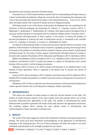 2 A. Paranthaman, A. Balakumar, Y.A. Livshits, P.T.Nguyen, W. Hashim, K. Shankar, A. Maseleno
development, and continuous personal self-improvement.
Amonashvili et al. (2015) determined the scientific basis for understanding self-improvement as
a factor in personality development, taking into account the idea of recognizing the uniqueness and
value of the personality that should be the subject of the educational process. Lozova et al. (2014)
study self-improvement with a focused on human activity to change personality.
Self-improvement is one of the factors of personality development that was considered by the
luminaries of Russian pedagogy and psychology B. Ananyev, L. Vygotsky, Leontiev (2015), A.
Makarenko, C. Rubinshtein, V. Sukhomlinsky, K. Ushinsky. Self-improvement is the highest form of
conscious self-development of a personality that was studied by Makarts (2016), Tertychny (2015).
Professional self-improvement of future teachers in the context of solving the problem of
personal development in realizing the tasks of professional activity is considered in the scientific
works of L. Vygotsky, G. Kostyuk, A. Leontyev, L. Rubinshtein, B. Teplov.
An analysis of dissertational studies in recent years has shown that the interest of scientists in the
problems of the formation of self-improvement of teachers is gradually growing, but the largest share
of research on the problem of self-improvement is aimed at studying various aspects of professional
self-improvement. So, the study of various aspects of professional self-improvement of a teacher is
devoted to the research of Suschenko (2014), Sklyarenko and Prokopova (2015), Shestakova (2016).
Baldova and Shabanova (2016), Gorokhova (2017), A.E., Belobaeva (2011), Zhuravleva (2017),
Evdokarova and Dmitrieva (2017) consider the student as a subject of self-education and a central
element of the university’s self-developing environment.
Zhakupova (2015), Zvereva et al. (2018) consider self-education as an important factor in the
training of future specialists, which is important at the present time to increase the amount of
information.
Ivanova (2013), Ilyin and Ismakov (2017), Lebedeva and Abazovskaya (2015), Nokhrina (2017),
Sedykh (2015) consider this problem as a student’s personal resources management in the process of
self-education.
Rabadanova (2017) offers to study this issue from the perspective of the personal development of
a future specialist and the role of self-education in shaping a student’s personality.
2. METHODOLOGY
This article uses methods of content analysis to study the relevant literature on this topic. The
method of system-structural analysis of the main modern terms and concepts allows you to more
accurately understand their applicability in the study. The method of systematizing the results
obtained made it possible to generalize the results of the study and draw the appropriate conclusions.
The modeling method allows creating the most optimal model of self-education and
self-development of future specialists at minimal costs.
3. RESULT
The results of the study suggest the need for the introduction of distance learning mechanisms in
training. The article gives basic theoretical recommendations on the application of self-education
techniques in the learning process. The use of these techniques will allow the teacher to act more
confidently and rationally use his strength to prepare for new classes.
 