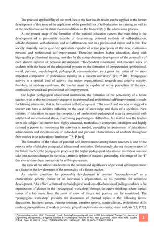 *Corresponding author (D.V. Tumanov). Email: DmitriyVTumanov@gmail.com ©2020 International Transaction Journal of
Engineering, Management, & Applied Sciences & Technologies. Volume 11 No.1 ISSN 2228-9860 eISSN 1906-9642 CODEN:
ITJEA8 Paper ID:11A01M http://TUENGR.COM/V11/11A01M.pdf DOI: 10.14456/ITJEMAST.2020.6
3
The practical applicability of this work lies in the fact that its results can be applied in the further
development of this issue of the application of the possibilities of self-education in training, as well as
in the practical use of the main recommendations in the framework of the educational process.
At the present stage of the formation of the national education system, the main thing is the
development of a personality capable of determining personal methods of self-realization,
self-development, self-education, and self-affirmation both in a professional career and in life. The
society currently needs qualified specialists capable of active perception of the new, continuous
personal and professional self-improvement. Therefore, modern higher education, along with
high-quality professional training, provides for the comprehensive development of the personality of
each student capable of personal development. “Independent educational and research work of
students with the focus of the educational process on the formation of competencies (professional,
social, personal, psychological, pedagogical, communicative, etc.) gains the status of the most
important component of professional training in a modern university” [10; P.204]. Pedagogical
activity is a special kind of activity that unites organizational, research and creative activity,
therefore, in modern conditions, the teacher must be capable of active perception of the new,
continuous personal and professional self-improvement.
For higher pedagogical educational institutions, the formation of the personality of a future
teacher, who is able to constantly engage in his personal and professional self-improvement, is ready
for lifelong education, that is, for constant self-development. “The search and success strategy of a
teacher can have a decisive influence on the level of knowledge and skills of a specialist. New
realities of education increase the complexity of professional-pedagogical activity associated with
intellectual and emotional stress, overcoming psychological difficulties. No matter how the teacher
loves his subject, no matter how highly educated, methodically competent, intelligent and highly
cultured a person is, monitoring his activities is needed, providing an assessment of educational
achievements and determination of individual and personal characteristics of students throughout
their studies in an educational institution ”[5; P.165].
The formation of the values of personal self-improvement among future teachers is one of the
priority tasks of a higher pedagogical educational institution. Unfortunately, during the preparation of
the future teacher, the pedagogical process of the higher pedagogical educational institution does not
take into account changes in the value-semantic sphere of students' personality, the image of the “I”
that characterize their motivation for self-improvement.
The topic of the article is to determine the content and significance of personal self-improvement
as a factor in the development of the personality of a future teacher.
An internal condition for personality development is constant "incompleteness" as a
characteristic genetic feature of an individual’s organization, as his potential for unlimited
development. “An effective form of methodological work on self-education of college students is the
organization of classes in the“ pedagogical workshop ”through collective thinking, where topical
issues of a key topic from the point of view of theory and practice can be considered. The
“pedagogical workshop” provides for discussion of planned topics in the following forms:
discussions, business games, training seminars, creative reports, master classes, professional skills
contests, presentations of work experience, project implementation results, video analysis ”[5; P.72].
 