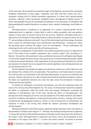 4 A. Paranthaman, A. Balakumar, Y.A. Livshits, P.T.Nguyen, W. Hashim, K. Shankar, A. Maseleno
At the same time, the personality has passed the stages of development, more precisely, personality
neoplasms characteristic of these stages, “saturating” each other with their content, turn into a
synergistic working level of a holistic personality organization. It is these levels, passing through
awareness, reflection, critical assessments, thoughtful choice, development of optimal systems of
action, that gradually become the psychological foundations of the personality, its foundation and
phenomenologically manifest themselves in aesthetic tastes, intuition, forebodings, moral behavior,
etc. [2].
Self-improvement is considered as an opportunity for a person’s personal growth and his
independent desire to approach a certain ideal in order to obtain personality traits and qualities,
mastery of those types of activities that he does not yet have. Therefore, self-improvement has a
special role in the formation of personality because it affects the ability of a person to know his own
"I", and according to reflection on himself. Aware of his achievements and shortcomings, the person
shows a desire for self-improvement, from self-education and self-learning. Creating new values,
she personally grows, becomes the subject of her own development. Various technologies and
technological tools can be used to assist the self-learning processes.
An intuitive juxtaposition of innate abilities and external requirements occurs at a subconscious
level. If the actions of this evaluative mechanism “give a positive signal”, then, according to A.
Maslow, “the need for self-actualization” arises, and then the motivation for self-improvement begins
to work at full strength: the person always shows great activity in what he feels professionally capable
of what he has natural inclinations. If the requirements for the personality put forward by the external
environment or by himself do not correspond to his natural capabilities, then self-education does not
give the desired result [10: 59].
The development of personality presupposes its continuous evolution as a whole. Moreover, man
can influence the evolution of his own personality. The specificity of self-improvement of a person
lies in the fact that it is mostly based on the individual characteristics of a person, his inclination and
necessity. Thanks to this person, he is able to identify for himself the dominant inclinations, which in
the future can significantly determine her entire life path, ensure the development of physical,
intellectual and moral qualities.
To identify the mechanism of personality development, you must first understand where the
source of its activity and self-development lies. The source of self-promotion should be considered
the ability to continuously reflect the world, select and integrate information, accumulate the
experience of self-education and, on this basis, develop the ability of self-organization. The
prerequisites for the emergence of activity were the comparison of favorable conditions, the student’s
sensitivity to influence and readiness to restructure his personality structures, a change in the system
of professional and pedagogical training as a whole, as well as the presence of contradictions, the
resolution of which is the driving force behind the student’s personality development and
self-development.
During the preparation of the future teacher, significant changes take place in the value sphere of
the personality of students, their image of “I”. Therefore, the meaning-forming function is important,
“it ensures the formation of the personal meaning of self-improvement actions due to the reflection in
the teacher’s mind. Self-improvement is expressed in the desire to prove the development of your
personality to the image of the ideal“ I ”, to know and control yourself. An interest in personal
 