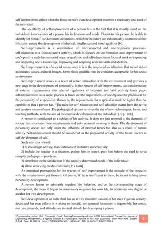 *Corresponding author (D.V. Tumanov). Email: DmitriyVTumanov@gmail.com ©2020 International Transaction Journal of
Engineering, Management, & Applied Sciences & Technologies. Volume 11 No.1 ISSN 2228-9860 eISSN 1906-9642 CODEN:
ITJEA8 Paper ID:11A01M http://TUENGR.COM/V11/11A01M.pdf DOI: 10.14456/ITJEMAST.2020.6
5
self-improvement arises when the focus on one's own development becomes a necessary vital need of
the individual.
The specificity of self-improvement of a person lies in the fact that it is mostly based on the
individual characteristics of a person, his inclinations and needs. Thanks to this person, he is able to
identify for himself the dominant inclinations, which in the future can substantially determine all her
life paths, ensure the development of physical, intellectual and moral qualities [6].
Self-improvement is a combination of interconnected and interdependent processes:
self-education as a focused active activity, which is focused on the formation and improvement of
one’s positive and elimination of negative qualities, and self-education as focused work on expanding
and deepening one’s knowledge, improving and acquiring relevant skills and abilities.
Self-improvement is of a social nature since it is in the process of socialization that an individual
assimilates values, cultural images, forms those qualities that he considers acceptable for his social
environment.
Self-improvement arises as a result of active interaction with the environment and provides a
new stage in the development of personality. In the process of self-improvement, the transformation
of external requirements into internal regulators of behavior and vital activity takes place.
self-improvement as a social process is based on the requirements of society and the profession for
the personality of a specialist. Moreover, the requirements for a specialist must be higher than the
capabilities that a person has. “The need for self-education and self-education stems from the active
and creative nature of man. The pedagogical system involves the use of new technologies, forms, and
teaching methods, with the aim of the creative development of the individual ”[7; p.1068].
A person is considered as a subject of his activity. It does not just respond to the demands of
society, but structures these requirements and puts personal meaning in them. The development of
personality occurs not only under the influence of external forces but also as a result of human
activity. Self-improvement should be considered as the purposeful activity of the future teacher in
self-development of self.
Such activities should:
1) to encourage activity, manifestations of initiative and creativity;
2) include the teacher in a situation, pushes him to search, puts him before the need to solve
complex pedagogical problems;
3) contribute to the satisfaction of the socially determined needs of the individual;
4) allow achieving the desired result [3: 43-44].
An important prerequisite for the process of self-improvement is the attitude of the specialist
with the requirements put forward. Of course, if he is indifferent to them, he is not talking about
personality development.
A person learns to arbitrarily regulate his behavior, and at the corresponding stage of
development, she herself begins to consciously organize her own life, to determine one degree or
another her own development.
Self-development of an individual has an active character: outside of her own vigorous activity,
desire and her own efforts in working on herself, her personal formation is impossible, her needs,
motives, interests, and attitudes are internal stimuli for developing a person.
 