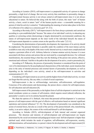 6 A. Paranthaman, A. Balakumar, Y.A. Livshits, P.T.Nguyen, W. Hashim, K. Shankar, A. Maseleno
According to Leontiev (2015), self-improvement is a purposeful activity of a person to change
personality, a high level of change. But not every activity that contributes to personality change is
self-improvement because activity is not always aimed at self-improvement since it is not always
educational in nature. He believed that along with the birth of action, this main “unit” of human
activity, a basic, social in nature “unit” of the human psyche arises - a reasonable meaning for a
person of what his activity is aimed at. “Understanding the meaning of action takes place in the form
of a reflection of its subject as a conscious goal” [9: 211].
According to Ruvinsky (2017), "self-improvement is far from always systematic and carried out
according to a pre-established plan" because "the nature of an individual’s activity in educating any
qualities or correcting certain shortcomings is largely determined by environmental conditions; the
nature of self-improvement depends on the inner world of the individual himself; the nature of
self-improvement depends to a certain extent on the specifics of his tasks ”[12:11].
Considering the determination of personality development, the importance of its activity should
be emphasized. The personal formation is possible under the condition of the most intense activity
available to man only in the depths of the inner world. Internal activity is much more complicated and
requires a persistent effort of will. Arbitrary behavior is human amateur activity because it is most
associated with those actions and actions that are motivated by a meaningful decision. For volitional
manifestations, the essential thing is that they turn the thinking of the person into actions, effective,
emotional and volitional. And this is the path to the development of an active, creative personality [4].
According to P. Pidkasisty, the process of personality formation is considered from the point of
view of its determination by the psychophysical characteristics of the individual, social situations that
arise in the unity of internal processes and external factors of personality development, as well as
depending on the individual’s own activity, aimed at his self-improvement in activities and
communication [11: 47].
Considering self-improvement as an activity and the highest form of individual activity, we must
not forget that this activity, like any other, is a kind of social experience.
Self-improvement is due to self-knowledge, motivation, self-enforcement, self-regulation.
Conscious of his achievements and shortcomings, the person shows a desire for self-improvement,
for self-education and self-education [8].
Self-improvement of the personality as the highest form of self-development is carried out in the
moral coordinate system as a means of self-creation, which requires moral (ethical) reflection, the
personality’s creative exit in its entirety beyond the present.
We share the opinion of A. Derkach, who notes that personal self-development is “a conscious
process of self-improvement with the goal of effective self-realization based on internal significant
aspirations and external influences” [5: 31]. The development of personality was considered as the
action of external forces, but also as a result of the activity of the person himself, who, transforming
reality, is an active subject, the creator of the world and himself is self-development.
According to Seleuko (2015), self-development of both internal and external organized
processes. The direction and intensity of self-development and self-improvement are largely
determined by the social environment and pedagogical means used. Self-development is higher than
spiritual need, which includes the needs of cognition, self-affirmation, self-expression, security,
self-determination, self-actualization, is a person’s desire for development and self-improvement [14:
 