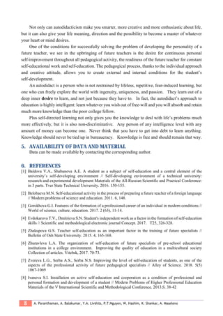 8 A. Paranthaman, A. Balakumar, Y.A. Livshits, P.T.Nguyen, W. Hashim, K. Shankar, A. Maseleno
Not only can autodidacticism make you smarter, more creative and more enthusiastic about life,
but it can also give your life meaning, direction and the possibility to become a master of whatever
your heart or mind desires.
One of the conditions for successfully solving the problem of developing the personality of a
future teacher, we see in the upbringing of future teachers is the desire for continuous personal
self-improvement throughout all pedagogical activity, the readiness of the future teacher for constant
self-educational work and self-education. The pedagogical process, thanks to the individual approach
and creative attitude, allows you to create external and internal conditions for the student’s
self-development.
An autodidact is a person who is not restrained by lifeless, repetitive, fear-induced learning, but
one who can freely explore the world with ingenuity, uniqueness, and passion. They learn out of a
deep inner desire to learn, and not just because they have to. In fact, the autodidact’s approach to
education is highly intelligent: learn whatever you wish out of free-will and you will absorb and retain
much more knowledge than the poor college fellow.
Plus self-directed learning not only gives you the knowledge to deal with life’s problems much
more effectively, but it is also non-discriminative. Any person of any intelligence level with any
amount of money can become one. Never think that you have to get into debt to learn anything.
Knowledge should never be tied up in bureaucracy. Knowledge is free and should remain that way.
5. AVAILABILITY OF DATA AND MATERIAL
Data can be made available by contacting the corresponding author.
6. REFERENCES
[1] Baldova V.A., Shabanova A.E. A student as a subject of self-education and a central element of the
university’s self-developing environment // Self-developing environment of a technical university:
research and experimental development Materials of the All-Russian Scientific and Practical Conference:
in 3 parts. Tver State Technical University. 2016. 150-155.
[2] Belobaeva M.N. Self-educational activity in the process of preparing a future teacher of a foreign language
// Modern problems of science and education. 2011. 6, 148.
[3] Gorokhova G.I. Features of the formation of a professional career of an individual in modern conditions //
World of science, culture, education. 2017. 2 (63), 11-14.
[4] Evdokarova T.V., Dmitrieva S.N. Student's independent work as a factor in the formation of self-education
skills // Scientific and methodological electronic journal Concept. 2017. T25, 326-328.
[5] Zhakupova G.S. Teacher self-education as an important factor in the training of future specialists //
Bulletin of Osh State University. 2015. 4, 165-168.
[6] Zhuravleva L.A. The organization of self-education of future specialists of pre-school educational
institutions in a college environment. Improving the quality of education in a multicultural society
Collection of articles. Vitebsk, 2017. 70-73.
[7] Zvereva L.G., Serba A.S., Serba N.S. Improving the level of self-education of students, as one of the
aspects of the professional activity of future pedagogical specialists // Alley of Science. 2018. 5(5)
1067-1069
[8] Ivanova S.I. Installation on active self-education and cooperation as a condition of professional and
personal formation and development of a student // Modern Problems of Higher Professional Education
Materials of the V International Scientific and Methodological Conference. 2013.S. 38-42
 