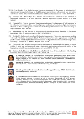 *Corresponding author (D.V. Tumanov). Email: DmitriyVTumanov@gmail.com ©2020 International Transaction Journal of
Engineering, Management, & Applied Sciences & Technologies. Volume 11 No.1 ISSN 2228-9860 eISSN 1906-9642 CODEN:
ITJEA8 Paper ID:11A01M http://TUENGR.COM/V11/11A01M.pdf DOI: 10.14456/ITJEMAST.2020.6
9
[9] Ilyin A.A., Ismakov A.A. Student personal resources management in the process of self-education //
education and pedagogical sciences in the 21st century: current issues, achievements and innovations
collection of articles of the II International Scientific and Practical Conference: in 2 parts. 2017. 96-99.
[10] Lebedeva S.V., Abazovskaya N.V. Personal self-education as a condition for the formation of
professional competence of a future specialist // Russian Agricultural Science Review. 2015. 6(6),
203-207.
[11] Nokhrina N.N. From the concept of “independent student work” to the concept of “self-education” in
the collection: optimization of the educational process in educational institutions of physical education
Materials of the XXVII Regional Scientific and Methodological Conference. Ural State University of
Physical Culture. 2017. 149-150.
[12] Rabadanova A.A. On the role of self-education in student personality formation // Educational
environment today: development strategies. 2017. 1(9), 108-110.
[13] Sedykh I.A. Student motivation for self-education in a university // Innovative approaches to working
with youth // Collection of materials of the II Professional forum “Innovative approaches to working with
youth”. Federal State Budgetary Educational Institution of Higher Professional Education "Kurgan State
University"; Edited by N. D. Bobkova. Kurgan, 2015. 137-141.
[14] Chekurova A.Yu. Self-education and creative development of personality in the process of student
training // tools and mechanisms of modern innovative development collection of articles of the
International scientific and practical conference: in 5 parts. 2017.S. 184-186.
[15] Vakhitov R.R., Ildusovna G.I., Rodionova A.E., Stavruk M.A., Ilyin A.G., Ivanova N.L. Teaching
humanities at the university // Man in India. 2017, 97(20), 1-6
Dr. Dmitriy V. Tumanov is an Assistant Professor at Department of Education Sciences, Kazan Federal
University, RUSSIA. She is interested in Machine Learning, Pattern Recognition, Classification, Advanced
Machine Learning, Big Data Analytics, Data Mining, Design and Analysis of Algorithms, Data Warehousing
and Business Intelligence.
Aleksandr A. Korostelev is an Assistant Professor at Department of Education Sciences, Togliatti State
University, RUSSIA. She is interested in Machine Learning, Classification.
Natalia V. Ippolitova is Deputy Rector, Shadrinsk State Pedagogical University, RUSSIA. He is interested
in Pedagogical Learning and Process.
Dr.Andino Maseleno is a research fellow at the Institute of Informatics and Computing Energy, Universiti
Tenaga Nasional, Malaysia. He received a B.S. in Informatics Engineering from UPN “Veteran”
Yogyakarta, Indonesia, M.Eng. in Electrical Engineering from Gadjah Mada University, Indonesia, and
Ph.D. in Computer Science from Universiti Brunei Darussalam, Brunei Darussalam. He is interested in
Artificial Intelligence, Mathematical Modelling, Machine Learning for Big Data, Human-Level Machine
Intelligence.
 