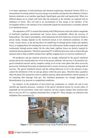 2 Ali Asghar Gharesheiklou, Ali Naseri
is of major importance in both petroleum and chemical engineering. Interfacial Tension (IFT) is a
measurement of existing cohesive (excess) energy at an interface arising from the imbalance of forces
between molecules at an interface (gas/liquid, liquid/liquid, gas/solid, and liquid/solid). When two
different phases are in contact with each other the molecules at the interface are imposed with an
imbalance of forces. This will lead to an accumulation of free energy at the interface. If the
investigated surface is the interface of two immiscible liquids the measurement is normally referred
to as interfacial tension.
The importance of IFT is sensed when dealing with EOR processes where the relative magnitude
of interfacial (capillary), gravitational and viscous forces considerably affects the recovery of
hydrocarbons. The relative permeability, which determines the flow behaviour of reservoir fluids in
porous media, strongly depends on the interfacial tension at low interfacial conditions. In other
words, viscous forces, as the driving factor for mobilizing oil through porous media and capillary
forces, as trapping factor for retaining the reservoir oils within porous media compete with each other
continuously through porous media. On the other hand, capillary forces are directly inspired by
interfacial tension parameter. Therefore measuring IFT in different processes such as immiscible gas
injection leads to find a reliable estimate from capillary trapping forces in reservoir conditions [1].
Oil production and gas injection processes are strongly influenced by the gas/oil interfacial
tension and by the wetting behaviour of oil on the porous substrate. Oil recovery is favoured by low
gas/oil interfacial tensions and by complete wetting of oil on the water phase that often covers the
porous rock. Interfacial forces play an important role in various oil recovery schemes, starting with oil
recovery. The gas/oil interfacial tension and the wetting behaviour of oil in the presence of gas,
control the distribution of the oil and gas phases within the pore space. Therefore these quantities
affect the phase flow parameters such as capillary pressure, phase permeabilities and the quantity of
oil remaining after drainage with gas. The interfacial parameters are strongly dependent on
thermodynamic (e.g. pressure or composition) conditions.
For instance, in the production of near-critical gas condensates or volatile oils and in near
miscible gas injection processes, variations of the gas/oil interfacial tension by several orders of
magnitude are not uncommon. Upon such variations, the flow regime changes from emulsion-like
flow at very low IFT to a capillary-dominated flow at high IFT. These changes are reflected in the
multiphase flow parameters [2].
Figure 1: IFT Experimental set up using Pendant drop technique
 
