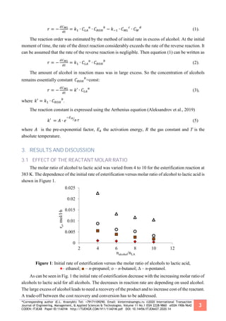 *Corresponding author (E.L. Krasnykh) Tel: +79171109290. Email: kinterm@samgtu.ru ©2020 International Transaction
Journal of Engineering, Management, & Applied Sciences & Technologies. Volume 11 No.1 ISSN 2228-9860 eISSN 1906-9642
CODEN: ITJEA8 Paper ID:11A01M http://TUENGR.COM/V11/11A01M.pdf DOI: 10.14456/ITJEMAST.2020.14
3
𝑟 = −
𝑑𝐶 𝑀𝐿
𝑑𝑡
= 𝑘1 ∙ 𝐶𝐿𝐴
𝑎
∙ 𝐶 𝑅𝑂𝐻
𝑏
− 𝑘−1 ∙ 𝐶 𝑀𝐿
𝑐
∙ 𝐶 𝑊
𝑑
(1).
The reaction order was estimated by the method of initial rate in excess of alcohol. At the initial
moment of time, the rate of the direct reaction considerably exceeds the rate of the reverse reaction. It
can be assumed that the rate of the reverse reaction is negligible. Then equation (1) can be written as
𝑟 = −
𝑑𝐶 𝑀𝐿
𝑑𝑡
= 𝑘1 ∙ 𝐶𝐿𝐴
𝑎
∙ 𝐶 𝑅𝑂𝐻
𝑏
(2).
The amount of alcohol in reaction mass was in large excess. So the concentration of alcohols
remains essentially constant 𝐶 𝑅𝑂𝐻
𝑏
=const:
𝑟 = −
𝑑𝐶 𝑀𝐿
𝑑𝑡
= 𝑘′ ∙ 𝐶𝐿𝐴
𝑎
(3),
where 𝑘′ = 𝑘1 ∙ 𝐶 𝑅𝑂𝐻
𝑏
.
The reaction constant is expressed using the Arrhenius equation (Aleksandrov et al., 2019)
𝑘′ = 𝐴 ∙ 𝑒
−𝐸 𝐴
𝑅∙𝑇⁄
(5)
where 𝐴 is the pre-exponential factor, 𝐸𝐴 the activation energy, 𝑅 the gas constant and T is the
absolute temperature.
3. RESULTS AND DISCUSSION
3.1 EFFECT OF THE REACTANT MOLAR RATIO
The molar ratio of alcohol to lactic acid was varied from 4 to 10 for the esterification reaction at
383 K. The dependence of the initial rate of esterification versus molar ratio of alcohol to lactic acid is
shown in Figure 1.
Figure 1: Initial rate of esterification versus the molar ratio of alcohols to lactic acid,
♦– ethanol; ■ – n-propanol; o – n-butanol; ∆ – n-pentanol.
As can be seen in Fig. 1 the initial rate of esterification decrease with the increasing molar ratio of
alcohols to lactic acid for all alcohols. The decreases in reaction rate are depending on used alcohol.
The large excess of alcohol leads to need a recovery of the product and to increase cost of the reactant.
A trade-off between the cost recovery and conversion has to be addressed.
0
0.005
0.01
0.015
0.02
0.025
2 4 6 8 10 12
ro,mol/l∙h
nalcohol/nLA
 
