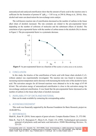 *Corresponding author (E.L. Krasnykh) Tel: +79171109290. Email: kinterm@samgtu.ru ©2020 International Transaction
Journal of Engineering, Management, & Applied Sciences & Technologies. Volume 11 No.1 ISSN 2228-9860 eISSN 1906-9642
CODEN: ITJEA8 Paper ID:11A01M http://TUENGR.COM/V11/11A01M.pdf DOI: 10.14456/ITJEMAST.2020.14
5
autocatalyzed and catalyzed esterification show that the amount of lactic acid in the reaction zone is
sufficient for the formation of protons H+
(pKLA = 3.85 in aq. at 298 K (Wang et al., 2014)). Also,
alcohol and water can deactivation the ion-exchange resin catalyst.
The well-known reaction rate of esterification decreased as the number of carbons in the linear
alkyl chain of alcohols increased. The rate constants are related to the pre-exponential factor
depending on the number of collisions of molecules and the substituent effects of alcohol. The
correlation of pre-exponential factor with the number of carbon atoms in the alcohols (Nc) is shown
in Figure 3. The pre-exponential factor is a systematic decrease.
Figure 5: The pre-exponential factor as a function of the number of carbon atoms in the alcohols.
4. CONCLUSION
In this study, the kinetics of the esterification of lactic acid with linear chain alcohols C2-C5
without catalyst was experimentally investigated. The reaction rate was found to increase with
increasing reaction temperature and to decrease with increasing the molar ratio of the alcohol to lactic
acid. The activation energies for all forward reactions were obtained to be in the range of 47-49
kJ/mol. The activation energy of autocatalyzed esterification is close to the activation energy for
ion-exchange catalyzed esterification. It was found that the pre-exponential factor decreased as the
number of carbons in the linear alkyl chain of alcohols increased.
5. AVAILABILITY OF DATA AND MATERIAL
Data can be made available by contacting the corresponding author.
6. ACKNOWLEDGEMENT
This work was financially supported by the Russian Foundation for Basic Research, project no.
18-08-00574 a.
7. REFERENCES
Häckl K., Kunz W. (2018). Some aspects of green solvents. Comptes Rendus Chimie. 21, 572-580.
Datta R., Tsai S.-P., Bonsignore P., Moon S.-H., Frank J. R. (1995). Technological and economic
potential of poly(lactic acid) and lactic acid derivatives. FEMS Microbiology Reviews. 16,
221-231.
2
2.5
3
3.5
4
4.5
1 2 3 4 5 6
A×104,mol/l∙h
Nc
 