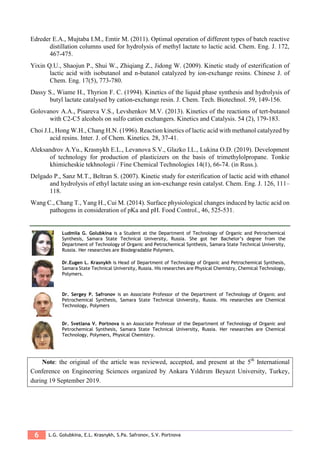 6 L.G. Golubkina, E.L. Krasnykh, S.Pa. Safronov, S.V. Portnova
Edreder E.A., Mujtaba I.M., Emtir M. (2011). Optimal operation of different types of batch reactive
distillation columns used for hydrolysis of methyl lactate to lactic acid. Chem. Eng. J. 172,
467-475.
Yixin Q.U., Shaojun P., Shui W., Zhiqiang Z., Jidong W. (2009). Kinetic study of esterification of
lactic acid with isobutanol and n-butanol catalyzed by ion-exchange resins. Chinese J. of
Chem. Eng. 17(5), 773-780.
Dassy S., Wiame H., Thyrion F. C. (1994). Kinetics of the liquid phase synthesis and hydrolysis of
butyl lactate catalysed by cation-exchange resin. J. Chem. Tech. Biotechnol. 59, 149-156.
Golovanov A.A., Pisareva V.S., Levshenkov M.V. (2013). Kinetics of the reactions of tert-butanol
with C2-C5 alcohols on sulfo cation exchangers. Kinetics and Catalysis. 54 (2), 179-183.
Choi J.I., Hong W.H., Chang H.N. (1996). Reaction kinetics of lactic acid with methanol catalyzed by
acid resins. Inter. J. of Chem. Kinetics. 28, 37-41.
Aleksandrov A.Yu., Krasnykh E.L., Levanova S.V., Glazko I.L., Lukina O.D. (2019). Development
of technology for production of plasticizers on the basis of trimethylolpropane. Tonkie
khimicheskie tekhnologii / Fine Chemical Technologies 14(1), 66-74. (in Russ.).
Delgado P., Sanz M.T., Beltran S. (2007). Kinetic study for esterification of lactic acid with ethanol
and hydrolysis of ethyl lactate using an ion-exchange resin catalyst. Chem. Eng. J. 126, 111–
118.
Wang C., Chang T., Yang H., Cui M. (2014). Surface physiological changes induced by lactic acid on
pathogens in consideration of pKa and pH. Food Control., 46, 525-531.
Ludmila G. Golubkina is a Student at the Department of Technology of Organic and Petrochemical
Synthesis, Samara State Technical University, Russia. She got her Bachelor’s degree from the
Department of Technology of Organic and Petrochemical Synthesis, Samara State Technical University,
Russia. Her researches are Biodegradable Polymers.
Dr.Eugen L. Krasnykh is Head of Department of Technology of Organic and Petrochemical Synthesis,
Samara State Technical University, Russia. His researches are Physical Chemistry, Chemical Technology,
Polymers.
Dr. Sergey P. Safronov is an Associate Professor of the Department of Technology of Organic and
Petrochemical Synthesis, Samara State Technical University, Russia. His researches are Chemical
Technology, Polymers
Dr. Svetlana V. Portnova is an Associate Professor of the Department of Technology of Organic and
Petrochemical Synthesis, Samara State Technical University, Russia. Her researches are Chemical
Technology, Polymers, Physical Chemistry.
Note: the original of the article was reviewed, accepted, and present at the 5th
International
Conference on Engineering Sciences organized by Ankara Yıldırım Beyazıt University, Turkey,
during 19 September 2019.
 