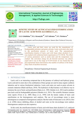 *Corresponding author (E.L. Krasnykh) Tel: +79171109290. Email: kinterm@samgtu.ru ©2020 International Transaction
Journal of Engineering, Management, & Applied Sciences & Technologies. Volume 11 No.1 ISSN 2228-9860 eISSN 1906-9642
CODEN: ITJEA8 Paper ID:11A01M http://TUENGR.COM/V11/11A01M.pdf DOI: 10.14456/ITJEMAST.2020.14
1
International Transaction Journal of Engineering,
Management, & Applied Sciences & Technologies
http://TuEngr.com
PAPER ID: 11A01N
KINETIC STUDY OF AUTOCATALYZED ESTERIFICATION
OF LACTIC ACID WITH ALCOHOLS C2-C5
L.G. Golubkina
a
, E.L. Krasnykh
a*
, S.P. Safronov
a
, S.V. Portnova
a
a
Department of Technology of Organic and Petrochemical Synthesis, Samara State Technical University,
Samara, 443100, RUSSIA.
A R T I C L E I N F O A B S T R A C T
Article history:
Received 01 May 2019
Received in revised form 30
September 2019
Accepted 25 October 2019
Available online 01 November
2019
Keywords:
Lactic acid; alcohols;
esterification, kinetic
modeling; green solvent;
Alcohol-to-lactic-acid
molar ratio.
Lactic acid and their esters are used for the manufacture of
biodegradable polymers and green solvents. Lactic acid esters also used
in the purification process of lactic acid. The autocatalyzed
esterification kinetics of lactic acid with linear chain alcohols C2-C5
was studied with isothermal batch experiments at 313-384 K. The effect
of various parameters such as molar ratio and the temperature was
studied. The activation energy for all forward reactions was almost
equal and it was in the range of 47-49 kJ/mol. It was found that the
pre-exponential factor decreased as the number of carbons in the linear
alkyl chain of alcohols increased.
Disciplinary: Chemical Engineering & Sciences
©2020 INT TRANS J ENG MANAG SCI TECH.
1. INTRODUCTION
Lactic acid is an interesting compound due to the presence of carboxyl and hydroxyl group.
Lactic acid and its esters due to the combination of these groups are used in many organic synthesis
industries and in various biochemical industries. Lactic acid esters are used as green solvents in
cosmetic industries (Häckl and Kunz, 2018). The hydrolysis of alkyl-lactates is an effective way to
minimize the cost of lactic acid purification (Datta et al., 1995; Edreder et al., 2011) and to produce
pure lactic acid for biodegradable polymers (Edreder et al., 2011). The scientific literature contains
some reports (Yixin et al., 2009; Dassy et al., 1994) with the kinetic studies of lactic acid
esterification on the heterogeneous acid catalysts. The use of ion-exchange resins is more
advantageous as compared to homogeneous catalysts. But the works of Golovanov et al. (2013); Choi
et al. (1996) shown inhibiting effects of alcohol and water on the ion-exchange resin catalyst.
Heterogeneous catalysts are also expensive.
In this work, the esterification kinetics of lactic acid with linear chain alcohols C2-C5 catalyzed
©2020 International Transaction Journal of Engineering, Management, & Applied Sciences & Technologies
 
