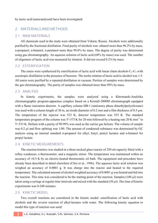 2 L.G. Golubkina, E.L. Krasnykh, S.Pa. Safronov, S.V. Portnova
by lactic acid (autocatalyzed) have been investigated.
2. MATERIALS AND METHODS
2.1 RAW MATERIALS
All chemicals used in the study were obtained from Vekton, Russia. Alcohols were additionally
purified by the fractional distillation. Final purity of alcohols was: ethanol more than 96.2% by mass,
n-propanol, n-butanol, n-pentanol more than 99.8% by mass. The degree of purity was determined
using gas chromatography. An aqueous solution of lactic acid (68% by mass) was used. The number
of oligomers of lactic acid was measured by titration. It did not exceed 0.2% by mass.
2.2 ESTERIFICATION
The esters were synthesized by esterification of lactic acid with linear chain alcohols C2-C5 with
azeotropic distillation in the presence of benzene. The molar relation of lactic acid to alcohol was 1:5.
All esters were purified by a repeated distillation in vacuum. Purities of samples were determined by
the gas chromatography. The purity of samples was obtained more than 99% by mass.
2.3 ANALYSIS
In kinetic experiments, the samples were analyzed using a Khromatek-Analitika
chromatographic program-apparatus complex based on a Kristall-2000M chromatograph equipped
with a flame ionization detector. A capillary column DB-1 (stationary phase dimethylpolysiloxane)
was used with a column length of 30 m, an inside diameter of 0.2 mm and a film thickness of 0.5 µm.
The temperature of the injector was 523 K, detector temperature was 553 K. The standard
temperature program of the column was T=373 K for 20 min followed by a heating rate 20 K∙min-1
to
T=533 K. Helium with a purity of 99.99% was used as the carrier gas helium. The volume of sample
was 0.2 µl and flow splitting was 1/80. The amount of condensed substance was determined by GC
analysis using an internal standard n-propanol for ethyl, butyl, pentyl lactates and n-butanol for
propyl lactate.
2.4 KINETIC MEASUREMENTS
The reaction kinetics was studied in a three-necked glass reactor of 250 ml capacity fitted with a
reflux condenser, a thermometer, and a magnetic stirrer. The temperature was maintained within an
accuracy of ±0.5 K by an electric-heated thermostatic oil bath. The equipment and procedure have
already been described in detail elsewhere (Choi et al., 1996). The aqueous lactic acid solution was
weighed an accuracy of 0.0001 g. It was charge into the reactor and heated to the required
temperature. The calculated amount of alcohol weighted accuracy of 0.0001 g was heated and fed into
the reaction. This time was considered to be the starting point of the reaction. Samples (100 µl) were
taken using a syringe at regular time intervals and mixed with the standard (30 µl). The time of kinetic
experiments was 0-240 minutes.
2.5 KINETIC MODEL
Two overall reactions are considered in the kinetic model: esterification of lactic acid with
alcohols and the reverse reaction of alkyl-lactates with water. The following kinetic equation to
model this type of reaction was used:
 