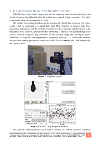 *Corresponding author (A.A. Gharesheikhlou) Tel: 98-21-48253181 Ext.3181. E-mail: shikhlooaa@ripi.ir ©2020 International
Transaction Journal of Engineering, Management, & Applied Sciences & Technologies. Volume 11 No.1 ISSN 2228-9860 eISSN
1906-9642 CODEN: ITJEA8 Paper ID:11A01B http://TUENGR.COM/V11/11A01B.pdf DOI: 10.14456/ITJEMAST.2020.2
3
2. IFT MEASUREMENT BY PENDANT DROP METHOD
IFT-700 System from Vinci Company was used for measuring surface tension (liquid-gas) and
interfacial tension (liquid-liquid) using the pendant drop method (Laplace equation). The whole
experimental set up has been depicted in Figure 1.
The pendant drop method is defined as the formation of a liquid drop at the end of a hollow
needle, which is submerged in a second bulk fluid. Drop formation is matured under fixed
temperature and pressure and the apparatus is mobilized with an accurate snapshot system. After
taking the desired snapshot, complete structure of the drop is analyzed with advanced drop shape
analysis software. Using the drop dimensions on the achieved image and knowing the needle
dimensions, the interfacial tension parameter is determined precisely [3, 4]. It should be reminded
that maximum working pressure and temperature of IFT 700 are 10000 psi and 150°C respectively,
see Figures 2 and 3.
Figure 2: Snapshot system.
Figure 3: Liquid Drop Snapshot Analysis.
The shape of a drop is determined by its radii of curvature, R1, and R2. In case of a spherical
 