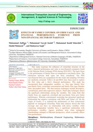 *Corresponding author (Shahid Mahmood). Tel: +92-300-6998178 Email: shahidchadhar97@gmail.com ©2019 International
Transaction Journal of Engineering, Management, & Applied Sciences & Technologies. Volume 10 No.1 ISSN 2228-9860 eISSN
1906-9642 CODEN: ITJEA8 Paper ID:10A01O http://TUENGR.COM/V10A/10A01O.pdf DOI: 10.14456/ITJEMAST.2020.15
1
International Transaction Journal of Engineering,
Management, & Applied Sciences & Technologies
http://TuEngr.com
PAPER ID: 11A01O
EFFECTS OF FAMILY CONTROL ON FIRM VALUE AND
FINANCIAL PERFORMANCE: EVIDENCE FROM
NON-FINANCIAL SECTOR OF PAKISTAN
Muhammad Zulfiqar
a
, Muhammad Tayyab Kashif
b
, Muhammad Kashif Khurshid
c
,
Shahid Mahmood
d*
, and Shahnawaz Saqib
e
a
School of Accounting, Dongbei University of Finance and Economics, Dalian, CHINA.
b
Lyallpur Business School (LBS), Faculty of Economics and Management Sciences, Government College
University, Faisalabad, PAKISTAN.
c
Department of Management Sciences, National University of Modern Languages (NUML), PAKISTAN.
d
Department of Commerce, Government College University, Faisalabad, PAKISTAN.
e
Department of Business Administration, GC University, Faisalabad, PAKISTAN.
A R T I C L E I N F O A B S T R A C T
Article history:
Received 19 April 2019
Received in revised form 12
September 2019
Accepted 10 October 2019
Available online 04 November
2019
Keywords:
Family Firms; ROA;
Non-Family Firms;
Family Control;
Tobin’s Q; Firm Value.
This study examines the influence of ownership structure on the
firm’s financial performance and value in non-financial companies listed
at the Pakistan Stock Exchange (PSX) during 2010-2015. The basic focus
is the performance of family firms as compared to non-family firms. The
distinction between both types has been considered. The PSX
non-financial firms are a population for this study and sampling 120 firms
are randomly extracted. Tobin’s Q and ROA have been used to explore
the firm value and a firm’s financial performance. This study has
incorporated three independent variables, i.e. firm type (family firm/
non-family firm), ownership concentration and family firm type (founder
firm/ descendent firm). The data analysis techniques include descriptive,
correlational, panel data regression analysis. Panel data techniques detect
the significant relationships among the variables. This study finds that
family firms are negatively correlated and non-family firms give better
performance. Whereas concentrated ownership has presented significant
relationship but negative correlation with ROA and Tobin’s Q. On the
origin of results, it is explored the performance of firm censoriously
depends on managerial ownership. Panel data analysis shown that firm
leverage and size have no relationship with proxy variables while
remaining independent variables have a significant relationship with
performance variables. Agency problems arise when managerial
shareholdings enlarged in Pakistani perspective, which eventually affects
firm performance.
Disciplinary: Multidisciplinary (Financial Engineering, Mathematics
(Statistics)).
© 2020 INT TRANS J ENG MANAG SCI TECH.
©2020 International Transaction Journal of Engineering, Management, & Applied Sciences & Technologies
 