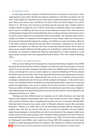 2 Muhammad Zulfiqar, Muhammad Tayyab Kashif, Muhammad Kashif Khurshid, Shahid Mahmood, and Shahnawaz Saqib
1. INTRODUCTION
In current age extremely competitive and dynamic business environments, it has become vital to
understand the causes which subsidize the financial performance of the firm and enhance the firm
value. In this regard, the ownership structure of the firms has gained the interest of scholars in recent
years. Many recent studies such as De Massis et al. (2015), Tahir et al. (2016), Wagner et al., (2015),
Zattoni et al. (2015) have also focused on ownership structure and many other variables related to
company features to judge the sway of family-owned firms on financial output of the company in
many countries. For Pakistan, this issue has not yet been addressed in detail. Firms’ efficiency relies
on both properly designed and recommended ideal choices booked on the part of the business owner
or positive growth output occurs and generally both are unavoidable. The important aspects allow a
company to outshine its competitors in utmost aggressive sectors. Simply, single such crucial issue is
the possession framework that impacts the company’s possibilities to sustain and enhance efficiency
in the future. Scientists examined the part and effect of possession components on the result of
companies with regard to its efficiency and value. In growing financial systems, like in Asia two
atomic power countries Pakistan and India getting a lot of attention to conduct the studies on family
ownerships, the researchers explored the efficiency and productivity of family businesses. In this
regard, pioneer research works were conducted by (Fama & Jensen, 1983, 1985; Jensen & Meckling,
1976).
1.1 THEORETICAL BACKGROUND
There are many findings from the perspectives of good and bad family companies. Dyer (2006)
presented family-specific factors with the company's low efficiency when the main agency concept is
central. If service providers (managers) and large owners have different goals, brokerage costs are
serious, even though this is not an exclusive right to see. Jensen and Meckling (1976) have claimed
that family businesses are likely to have lower organizational costs because entrepreneurs and family
companies often have the same. Organizational costs are the cost of tracking service providers
according to fundamentals and will increase with the company's development. As the need to track a
carrier is not a problem when the entrepreneurs or carrier and administrators, supervisors are the same
people, the organization's costs are not a problem for the basic executives of leading companies.
However, members of family members controlled by the administrator may be the cause of higher or
equal organizational costs than family businesses because the close relatives' interests depend on role
management (Schulze et al., 2001).
Villalonga and Amit (2006) focused on companies run by family businesses and noted that
family-owned companies only produce value if the creator remains the CEO of the company. The
value created by the family effect is corrupted when someone receives it. Conversely, Oreland (2007)
finds that family businesses have poorer results in Pakistan's industrial research than non-family
businesses. Schulze et al. (2001) refer to the fact that mother and father altruism, dominates the
audience about who they are, and not what they do, can also be comfortable with their children,
despite being inadequate or clustered there can lead to the destruction of the company's added value.
Family control can also lead to questions about "members of family members to the freer" because of
mother and father altruism to their close relatives (Schulze et al., 2001). A similar result is confirmed
by Villalonga & Amit (2006), where results from Fortune 500's 508 companies claim that family
members in another age group eliminate the company's value. Schulze et al. (2001) not only show the
 