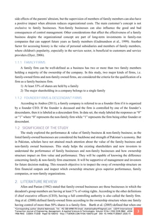 *Corresponding author (Shahid Mahmood). Tel: +92-300-6998178 Email: shahidchadhar97@gmail.com ©2019 International
Transaction Journal of Engineering, Management, & Applied Sciences & Technologies. Volume 10 No.1 ISSN 2228-9860 eISSN
1906-9642 CODEN: ITJEA8 Paper ID:10A01O http://TUENGR.COM/V10A/10A01O.pdf DOI: 10.14456/ITJEMAST.2020.15
3
side effects of the parents' altruism, but the supervision of members of family members can also have
a positive impact when altruism reduces organizational costs. The main customer’s concept is not
exclusive to family businesses. Non-family businesses can also influence the good and bad
consequences of control management. Other considerations that affect the effectiveness of a family
business despite the organizational concept are part of long-term investments in family-run
companies that can support future years as family members (Gudmundson et al., 1999). Another
factor for accessing history is the value of personal subsidiaries and members of family members,
where children's popularity, especially in the services sector, is beneficial to customers and service
providers (Dyer, 2006).
1.1.1 FAMILY FIRMS
A family firm can be well-defined as a business has two or more than two family members
holding a majority of the ownership of the company. In this study, two major kinds of firms, i.e.
family-owned firms and non-family owned firms, are considered the criteria for the qualification of a
firm as a family business firm.
1) At least 33% of shares are held by a family
2) The major shareholding in a company belongs to a single family
1.1.2 FOUNDER FIRMS & DESCENDANT FIRMS
According to Andres (2011), a family company is referred to as a founder firm if it is organized
by a founder CEO. If the founder is deceased and the firm is controlled by one of the founder’s
descendants, then it is labeled as a descendant firm. In data set, the study labeled the responses as “0”
or “1” where “0” represents the non-family firm while “1” represents the firm being either founder or
descendant.
1.2 SIGNIFICANCE OF THE STUDY
The study explored the performance & value of family business & non-family business; as the
listed family-owned businesses are considered the backbone and strength of Pakistan’s economy. But
in Pakistan, scholars have not attained much attention about the value of the family business and
non-family owned businesses. This study helps the existing shareholders and new investors to
understand the performance of family businesses and non-family businesses and how ownership
structure impact on firm value and performance. They will be capable of knowing the difference
concerning family & non-family firm enactment. It will be supportive of management and investors
for future decision making. This research objective is to inspect the sway of ownership structure on
firm financial outputs and inspect which ownership structure gives superior performance, family
companies, or non-family organizations.
2. LITERATURE REVIEW
Allen and Panian (1982) stated that family-owned businesses are those businesses in which the
decadent's group members are having at least 5 % of voting rights. According to the other definitions
if chief executive officers (CEO), having a full controlling authority is also called the family firm.
Ang et al. (2000) defined family-owned firms according to the ownership structure when one family
having control of more than 50% shares is a family firm. Barth et al. (2005) defined that when one
 