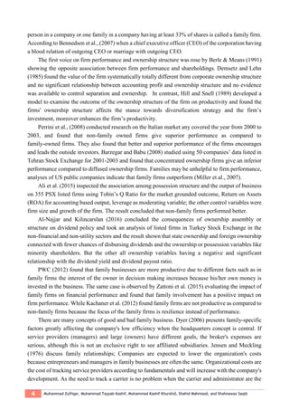 4 Muhammad Zulfiqar, Muhammad Tayyab Kashif, Muhammad Kashif Khurshid, Shahid Mahmood, and Shahnawaz Saqib
person in a company or one family in a company having at least 33% of shares is called a family firm.
According to Bennedsen et al., (2007) when a chief executive officer (CEO) of the corporation having
a blood relation of outgoing CEO or marriage with outgoing CEO.
The first voice on firm performance and ownership structure was rose by Berle & Means (1991)
showing the opposite association between firm performance and shareholdings. Demsetz and Lehn
(1985) found the value of the firm systematically totally different from corporate ownership structure
and no significant relationship between accounting profit and ownership structure and no evidence
was available to control separation and ownership. In contrast, Hill and Snell (1989) developed a
model to examine the outcome of the ownership structure of the firm on productivity and found the
firms' ownership structure affects the stance towards diversification strategy and the firm’s
investment, moreover enhances the firm’s productivity.
Perrini et al., (2008) conducted research on the Italian market any covered the year from 2000 to
2003, and found that non-family owned firms give superior performance as compared to
family-owned firms. They also found that better and superior performance of the firms encourages
and leads the outside investors. Barzegar and Babu (2008) studied using 50 companies’ data listed in
Tehran Stock Exchange for 2001-2003 and found that concentrated ownership firms give an inferior
performance compared to diffused ownership firms. Families may be unhelpful to firm performance,
analyses of US public companies indicate that family firms outperform (Miller et al., 2007).
Ali et al. (2015) inspected the association among possession structure and the output of business
on 355 PSX listed firms using Tobin’s Q Ratio for the market grounded outcome, Return on Assets
(ROA) for accounting based output, leverage as moderating variable; the other control variables were
firm size and growth of the firm. The result concluded that non-family firms performed better.
Al-Najjar and Kilincarslan (2016) concluded the consequences of ownership assembly or
structure on dividend policy and took an analysis of listed firms in Turkey Stock Exchange in the
non-financial and non-utility sectors and the result shown that state ownership and foreign ownership
connected with fewer chances of disbursing dividends and the ownership or possession variables like
minority shareholders. But the other all ownership variables having a negative and significant
relationship with the dividend yield and dividend payout ratio.
PWC (2012) found that family businesses are more productive due to different facts such as in
family firms the interest of the owner in decision making increases because his/her own money is
invested in the business. The same case is observed by Zattoni et al. (2015) evaluating the impact of
family firms on financial performance and found that family involvement has a positive impact on
firm performance. While Kachaner et al. (2012) found family firms are not productive as compared to
non-family firms because the focus of the family firms is resilience instead of performance.
There are many concepts of good and bad family business. Dyer (2006) presents family-specific
factors greatly affecting the company's low efficiency when the headquarters concept is central. If
service providers (managers) and large (owners) have different goals, the broker's expenses are
serious, although this is not an exclusive right to see affiliated subsidiaries. Jensen and Meckling
(1976) discuss family relationships; Companies are expected to lower the organization's costs
because entrepreneurs and managers in family businesses are often the same. Organizational costs are
the cost of tracking service providers according to fundamentals and will increase with the company's
development. As the need to track a carrier is no problem when the carrier and administrator are the
 