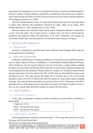 *Corresponding author (Shahid Mahmood). Tel: +92-300-6998178 Email: shahidchadhar97@gmail.com ©2019 International
Transaction Journal of Engineering, Management, & Applied Sciences & Technologies. Volume 10 No.1 ISSN 2228-9860 eISSN
1906-9642 CODEN: ITJEA8 Paper ID:10A01O http://TUENGR.COM/V10A/10A01O.pdf DOI: 10.14456/ITJEMAST.2020.15
5
same people, the organization's costs are not a problem for the basic executives of leading companies.
However, members of family members controlled by an administrator may be the cause of higher or
equal organizational costs than non-family businesses because the close relative interests depend on
role management (Schulze et al., 2001).
Moreover, through literature review, it is quite clear that possession structure is the major factor
in family firms affecting firm performance (Barontini & Caprio, 2006; Lin & Chang, 2010;
Miralles-Marcelo et al., 2014; Pindado & De La Torre, 2009).
Moreover, agency theory has been widely used by authors studying the influence of family firms
on firm value and output. This is logical because, in family firms, the clash of interest between
proprietors and employees affects the performance of the firm. Furthermore, the rationale for
controlling variables have been discussed after the conceptual framework given in Figure 1.
3. RESEARCH METHODOLOGY
3.1 POPULATION
Research is conducted by using 400 firms listed at Pakistan Stock Exchange (PSX) under the
non-financial sector as population.
3.2 SAMPLING FRAMEWORK
In literature, different types of sampling techniques are found and we can normally divide them
into two major categories known as a probability vs. non-probability sampling (Sekaran & Bougie,
2016). Keeping in view the research objectives and aim of the study, a simple random sampling
technique was used. Jonker and Pennink (2010) stated that in simple random sampling technique, the
overall population has the probability of being selected as a sample unit. The data has taken from the
financial statements of the firms listed in the PSX. In PSX, there are almost 400 firms listed in the
non-financial sector. This study selected the sample size of 120 firms that is 30% of the overall
population listed in the PSX of Pakistan and select the samples by using simple random sampling
technique. This study comprises panel data of 6 years from 2010 to 2015. Furthermore, Hair (2015)
stated that the size of the sample must be equivalent to ten spells of the digit of variables at least. In
this way, this research study should have sample size equal of 80 observations.
3.3 STUDY VARIABLES
3.3.1 DEPENDENT VARIABLES
In this study, the dependent variables are Tobin’s Q, Return on Assets (ROA), and Return on
Equity (ROE).
Tobin’s Q = V/TA
ROA = Net Income/Total Assets
ROE = Net Income/Total Equity
3.3.2 INDEPENDENT VARIABLES
Following independent variables are used in this study, i.e. Firm’s age, Sales growth, Firm’s size,
Leverage, and Dividend Payout Ratio
Family Firms (Founder Firms & Descendant Firms)
 
