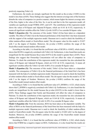 10 Muhammad Zulfiqar, Muhammad Tayyab Kashif, Muhammad Kashif Khurshid, Shahid Mahmood, and Shahnawaz Saqib
positively impacting Tobin’s Q.
Furthermore, the results are strongly significant for this model as the p-value (<0.001) in this
model is less than α (0.05). These findings also suggest that the interest coverage ratio of the business
disturbs the value of companies in a positive manner, which means higher the interest coverage ratio
of the firm, higher is the value of the firm. So, it can be said that in the first regression model, all
variables are significant except FFIRM, GWT, and LEV. The contribution of this regression model
shows the values of R-Square and Adjusted R-Square, which are 0.161 & 0.152, respectively. It
means all significant variables affect the Tobin’s Q with 16.05% if we consider R-Square value.
Model 2 (Equation (2)): The outcomes of this model, Tobin’s Q has been taken as a dependent
variable. The effect of Tobin’s Q on the financial performance of the listed firm’s has been measured
with the support of the multiple regression model. Hausman test is used to check the feasibility of
either random-effects model or fixed-effects model. The chi-square value for this model is 53.827
with 5 as the degree of freedom. Moreover, the p-value (<0.001) confirms the usage of the
fixed-effect model instead random effect model.
According to the table, it is found that the coefficient value of OCON is -0.0452, which clearly
shows that OCON is negatively correlated with Tobin’s Q. Furthermore, it also found that results are
insignificant for this model because the p-value (0.073) in this model is greater than α (0.05). These
findings also suggest that Ownership Concentration will not affect the value of companies in
Pakistan. To check the contribution of this regression model, the researcher has also calculated the
values of R-Square and Adjusted R-Square, which are 0.161 & 0.152, respectively. It means all
significant variables affect the Tobin’s Q with 16.06% if we consider R-Square value.
Model 3 (Equation (3)): The outcomes of this model, Tobin’s Q has been taken as a dependent
variable. The consequence of Tobin’s Q on the financial performance of the listed firm’s has been
measured with the help of a multiple regression model. Hausman test is used to check the feasibility
of either random-effects model or fixed-effects model. The chi-square value for this model is 52.787
with 5 as the degree of freedom. Moreover, the p-value (<0.001) confirms the usage of the
fixed-effect model instead random effect model.
According to Table 3, it is found that the coefficient value of F_DFIRM is -4.323, which clearly
shows that F_DFIRM is negatively correlated with Tobin’s Q. Furthermore, it is also found that the
results are insignificant for this model because the p-value (0.0155) in this model is lower than α
(0.05). These findings suggest that Family and Descendent will affect the value of companies in
Pakistan. To check the contribution of this regression model, the researcher has also calculated the
values of R-Square and Adjusted R-Square, which are 0.164 & 0.156, respectively. It means all
significant variables affect the Tobin’s Q with 16.38% if we consider R-Square value.
Model 4 (Equation (4)): From the outcomes, ROA has been taken as the dependent variable. The
effect of ROA on the financial performance of the listed firms has been measured with the help of a
multiple regression model. Hausman test is used to check the feasibility of either random-effects
model or fixed-effects model. The chi-square value for this model is 23.602 with 5 as the degree of
freedom. Moreover, the p-value (0.0003) confirms the usage of the fixed-effect model instead
random effect model.
According to Table 3, it is found that the coefficient value of FFIRM is -2.362, which clearly
shows that FFIRM has a negative impact on ROA. Furthermore, it is also found that the results are
 