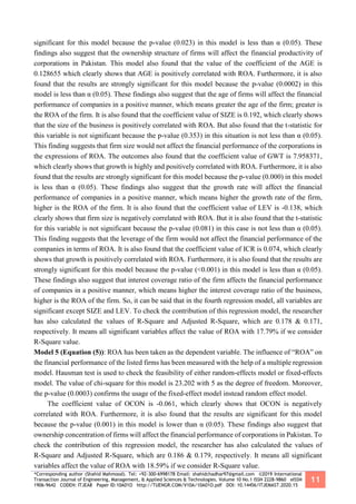 *Corresponding author (Shahid Mahmood). Tel: +92-300-6998178 Email: shahidchadhar97@gmail.com ©2019 International
Transaction Journal of Engineering, Management, & Applied Sciences & Technologies. Volume 10 No.1 ISSN 2228-9860 eISSN
1906-9642 CODEN: ITJEA8 Paper ID:10A01O http://TUENGR.COM/V10A/10A01O.pdf DOI: 10.14456/ITJEMAST.2020.15
11
significant for this model because the p-value (0.023) in this model is less than α (0.05). These
findings also suggest that the ownership structure of firms will affect the financial productivity of
corporations in Pakistan. This model also found that the value of the coefficient of the AGE is
0.128655 which clearly shows that AGE is positively correlated with ROA. Furthermore, it is also
found that the results are strongly significant for this model because the p-value (0.0002) in this
model is less than α (0.05). These findings also suggest that the age of firms will affect the financial
performance of companies in a positive manner, which means greater the age of the firm; greater is
the ROA of the firm. It is also found that the coefficient value of SIZE is 0.192, which clearly shows
that the size of the business is positively correlated with ROA. But also found that the t-statistic for
this variable is not significant because the p-value (0.353) in this situation is not less than α (0.05).
This finding suggests that firm size would not affect the financial performance of the corporations in
the expressions of ROA. The outcomes also found that the coefficient value of GWT is 7.958371,
which clearly shows that growth is highly and positively correlated with ROA. Furthermore, it is also
found that the results are strongly significant for this model because the p-value (0.000) in this model
is less than α (0.05). These findings also suggest that the growth rate will affect the financial
performance of companies in a positive manner, which means higher the growth rate of the firm,
higher is the ROA of the firm. It is also found that the coefficient value of LEV is -0.138, which
clearly shows that firm size is negatively correlated with ROA. But it is also found that the t-statistic
for this variable is not significant because the p-value (0.081) in this case is not less than α (0.05).
This finding suggests that the leverage of the firm would not affect the financial performance of the
companies in terms of ROA. It is also found that the coefficient value of ICR is 0.074, which clearly
shows that growth is positively correlated with ROA. Furthermore, it is also found that the results are
strongly significant for this model because the p-value (<0.001) in this model is less than α (0.05).
These findings also suggest that interest coverage ratio of the firm affects the financial performance
of companies in a positive manner, which means higher the interest coverage ratio of the business,
higher is the ROA of the firm. So, it can be said that in the fourth regression model, all variables are
significant except SIZE and LEV. To check the contribution of this regression model, the researcher
has also calculated the values of R-Square and Adjusted R-Square, which are 0.178 & 0.171,
respectively. It means all significant variables affect the value of ROA with 17.79% if we consider
R-Square value.
Model 5 (Equation (5)): ROA has been taken as the dependent variable. The influence of “ROA” on
the financial performance of the listed firms has been measured with the help of a multiple regression
model. Hausman test is used to check the feasibility of either random-effects model or fixed-effects
model. The value of chi-square for this model is 23.202 with 5 as the degree of freedom. Moreover,
the p-value (0.0003) confirms the usage of the fixed-effect model instead random effect model.
The coefficient value of OCON is -0.061, which clearly shows that OCON is negatively
correlated with ROA. Furthermore, it is also found that the results are significant for this model
because the p-value (0.001) in this model is lower than α (0.05). These findings also suggest that
ownership concentration of firms will affect the financial performance of corporations in Pakistan. To
check the contribution of this regression model, the researcher has also calculated the values of
R-Square and Adjusted R-Square, which are 0.186 & 0.179, respectively. It means all significant
variables affect the value of ROA with 18.59% if we consider R-Square value.
 