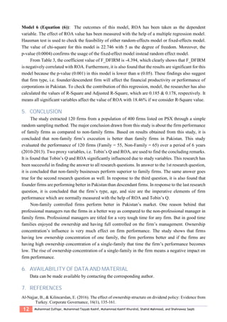 12 Muhammad Zulfiqar, Muhammad Tayyab Kashif, Muhammad Kashif Khurshid, Shahid Mahmood, and Shahnawaz Saqib
Model 6 (Equation (6)): The outcomes of this model, ROA has been taken as the dependent
variable. The effect of ROA value has been measured with the help of a multiple regression model.
Hausman test is used to check the feasibility of either random-effects model or fixed-effects model.
The value of chi-square for this model is 22.746 with 5 as the degree of freedom. Moreover, the
p-value (0.0004) confirms the usage of the fixed-effect model instead random effect model.
From Table 3, the coefficient value of F_DFIRM is -4.394, which clearly shows that F_DFIRM
is negatively correlated with ROA. Furthermore, it is also found that the results are significant for this
model because the p-value (0.001) in this model is lower than α (0.05). These findings also suggest
that firm type, i.e. founder/descendent firm will affect the financial productivity or performance of
corporations in Pakistan. To check the contribution of this regression, model, the researcher has also
calculated the values of R-Square and Adjusted R-Square, which are 0.185 & 0.178, respectively. It
means all significant variables affect the value of ROA with 18.46% if we consider R-Square value.
5. CONCLUSION
The study extracted 120 firms from a population of 400 firms listed on PSX through a simple
random sampling method. The major conclusion drawn from this study is about the firm performance
of family firms as compared to non-family firms. Based on results obtained from this study, it is
concluded that non-family firm’s execution is better than family firms in Pakistan. This study
evaluated the performance of 120 firms (Family = 55, Non-Family = 65) over a period of 6 years
(2010-2013). Two proxy variables, i.e. Tobin’s Q and ROA, are used to find the concluding remarks.
It is found that Tobin’s Q and ROA significantly influenced due to study variables. This research has
been successful in finding the answer to all research questions. In answer to the 1st research question,
it is concluded that non-family businesses perform superior to family firms. The same answer goes
true for the second research question as well. In response to the third question, it is also found that
founder firms are performing better in Pakistan than descendant firms. In response to the last research
question, it is concluded that the firm’s type, age, and size are the imperative elements of firm
performance which are normally measured with the help of ROA and Tobin’s Q.
Non-family controlled firms perform better in Pakistan’s market. One reason behind that
professional managers run the firms in a better way as compared to the non-professional manager in
family firms. Professional managers are titled for a very tough time for any firm. But in good time
families enjoyed the ownership and having full controlled on the firm’s management. Ownership
concentration’s influence is very much effect on firm performance. The study shows that firms
having low ownership concentration of one family, the firm performs better and if the firms are
having high ownership concentration of a single-family that time the firm’s performance becomes
low. The rise of ownership concentration of a single-family in the firm means a negative impact on
firm performance.
6. AVAILABILITY OF DATA AND MATERIAL
Data can be made available by contacting the corresponding author.
7. REFERENCES
Al-Najjar, B., & Kilincarslan, E. (2016). The effect of ownership structure on dividend policy: Evidence from
Turkey. Corporate Governance, 16(1), 135-161.
 