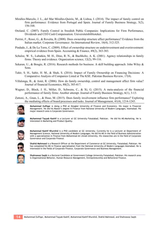 14 Muhammad Zulfiqar, Muhammad Tayyab Kashif, Muhammad Kashif Khurshid, Shahid Mahmood, and Shahnawaz Saqib
Miralles-Marcelo, J. L., del Mar Miralles-Quirós, M., & Lisboa, I. (2014). The impact of family control on
firm performance: Evidence from Portugal and Spain. Journal of Family Business Strategy, 5(2),
156-168.
Oreland, C. (2007). Family Control in Swedish Public Companies: Implications for Firm Performance,
Dividends and CEO Cash Compensation. Universitetsbiblioteket.
Perrini, F., Rossi, G., & Rovetta, B. (2008). Does ownership structure affect performance? Evidence from the
Italian market. Corporate Governance: An International Review, 16(4), 312-325.
Pindado, J., & De La Torre, C. (2009). Effect of ownership structure on underinvestment and overinvestment:
empirical evidence from Spain. Accounting & Finance, 49(2), 363-383.
Schulze, W. S., Lubatkin, M. H., Dino, R. N., & Buchholtz, A. K. (2001). Agency relationships in family
firms: Theory and evidence. Organization science, 12(2), 99-116.
Sekaran, U., & Bougie, R. (2016). Research methods for business: A skill building approach: John Wiley &
Sons.
Tahir, S. H., Sabir, H. M., & Shah, S. (2016). Impact of Family Ownership on Financing Decisions: A
Comparative Analysis of Companies Listed at The KSE. Pakistan Business Review, 17(4).
Villalonga, B., & Amit, R. (2006). How do family ownership, control and management affect firm value?
Journal of financial Economics, 80(2), 385-417.
Wagner, D., Block, J. H., Miller, D., Schwens, C., & Xi, G. (2015). A meta-analysis of the financial
performance of family firms: Another attempt. Journal of Family Business Strategy, 6(1), 3-13.
Zattoni, A., Gnan, L., & Huse, M. (2015). Does family involvement influence firm performance? Exploring
the mediating effects of board processes and tasks. Journal of Management, 41(4), 1214-1243.
Muhammad Zulfiqar is doing a PhD at Dongbei University of Finance and Economics. His major is Financial
Management. He did his Master’s degree in Finance from National University of Modern Languages, Islamabad. His
major research area is Corporate Governance.
Muhammad Tayyab Kashif is a Lecturer at GC University Faisalabad, Pakistan. He did his MS-Marketing. He is
interested in Marketing and Product Quality.
Muhammad Kashif Khurshid is a PhD candidate at GC University. Currently he is a Lecturer at Department of
Management Science, National University of Modern Languages. He did his MS in the field of Business Administration
with a specialization in Finance from Mohammad Ali Jinnah University. His researches are in the field of Corporate
Governance and Corporate Finance.
Shahid Mahmood is a Research Officer at the Department of Commerce at GC University, Faisalabad, Pakistan. He
has completed his MS in Finance specialization from the National University of Modern Languages Islamabad. He is
interested in the fields of Corporate Finance, Corporate Governance and Business Management.
Shahnawaz Saqib is a Doctoral Candidate at Government College University Faisalabad, Pakistan. His research area
is Organizational Behavior, Human Resource Management, Entrepreneurship and Behavioral Finance.
 