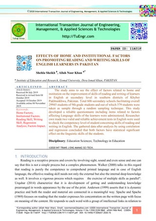*Corresponding author (Allah Noor khan). Email: noormarwat2@yahoo.com ©2020 International Transaction Journal of
Engineering, Management, & Applied Sciences & Technologies. Volume 11 No.1 ISSN 2228-9860 eISSN 1906-9642 CODEN:
ITJEA8 Paper ID:11A01P http://TUENGR.COM/V11/11A01P.pdf DOI: 10.14456/ITJEMAST.2020.16
1
International Transaction Journal of Engineering,
Management, & Applied Sciences & Technologies
http://TuEngr.com
PAPER ID: 11A01P
EFFECTS OF HOME AND INSTITUTIONAL FACTORS
ON PROMOTING READING AND WRITING SKILLS OF
ENGLISH LEARNERS IN PAKISTAN
Shehla Sheikh
a
, Allah Noor Khan
a*
a Institute of Education and Research, Gomal University, Dera Ismail Khan, PAKISTAN.
A R T I C L E I N F O A B S T R A C T
Article history:
Received 06 July 2019
Received in revised form 04
October 2019
Accepted 14 October 2019
Available online 04 November
2019
Keywords:
Home Factors;
Institutional Factors;
Reading Skill; Writing
Skill; Regression
Analysis; Factors Impact.
The study aims to see the effect of factors related to home and
institution on the improvement of skills of reading and writing of learners
in English at secondary level in southern districts of Khyber
Pakhtunkhwa, Pakistan. Total 606 secondary schools facilitating overall
29945 students of 9th grade students and out of which 379 students were
taken as sample through a random sampling technique. This study
developed a reliable questionnaire including items related to factors
affecting Language skills of the learners were administered. Researcher
own made two valid and reliable achievement tests in English were used
to check the competency level of student concerning skills of reading and
writing in English. The gathered data after analysis by using correlation
and regression concluded that both factors have statistical significant
effect on the linguistic skills of the students.
Disciplinary: Education Sciences; Technology in Education
©2020 INT TRANS J ENG MANAG SCI TECH.
1. INTRODUCTION
Reading is a receptive process and covers by involving sight, sound and even sense and one can
say that this is not a simple process but a complex phenomenon. Walker (2000) talks in this regard
that reading is purely the competence to comprehend printed language and in case of English
language, the effective reading skill needs not only the external but also the internal deep knowledge
as well. It involves a vigorous process which requires the exercise of multiple skills as parallel".
Urquhar (2014) characterize that it is development of getting and understanding knowledge
prearranged in words appearance by the use of the print. Anderson (1999) asserts that it is dynamic
practice and both the reader and material are connected in a meaningful way. Spache and Spache
(1969) focuses on reading that the reader expresses his concentration on the written page with focus
on meaning of the content. He responds to each word with a group of intellectual links in relation to
©2020 International Transaction Journal of Engineering, Management, & Applied Sciences & Technologies
 
