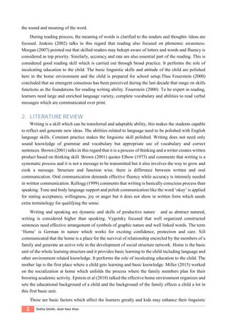 2 Shehla Sheikh, Allah Noor Khan
the sound and meaning of the word.
During reading process, the meaning of words is clarified to the readers and thoughts /ideas are
focused. Jenkins (2002) talks in this regard that reading also focused on phonemic awareness.
Morgan (2007) pointed out that skilled readers may bekept aware of letters and words and fluency is
considered as top priority. Similarly, accuracy and rate are also essential part of the reading. This is
considered good reading skill which is carried out through broad practice. It performs the role of
inculcating education to the child. The basic linguistic skills and attitude of the child are polished
here in the home environment and the child is prepared for school setup.Thus Feuerstein (2000)
concluded that an emergent consensus has been perceived during the last decade that range on skills
functions as the foundations for reading writing ability. Feuerstein (2000). To be expert in reading,
learners need large and enriched language variety, complete vocabulary and abilities to read verbal
messages which are communicated over print.
2. LITERATURE REVIEW
Writing is a skill which can be transferred and adaptable ability, this makes the students capable
to reflect and generate new ideas. The abilities related to language need to be polished with English
language skills. Constant practice makes the linguistic skill polished. Writing does not need only
sound knowledge of grammar and vocabulary but appropriate use of vocabulary and correct
sentences. Brown (2001) talks in this regard that it is a process of thinking and a writer creates written
product based on thinking skill. Brown (2001) quotes Elbow (1973) and comments that writing is a
systematic process and it is not a message to be transmitted but it also involves the way to grow and
cook a message. Structure and function wise, there is difference between written and oral
communication. Oral communication demands effective fluency while accuracy is intensely needed
in written communication. Kellogg (1999) comments that writing is basically conscious process than
speaking. Tone and body language support and polish communication like the word ‘okay’ is applied
for stating acceptance, willingness, joy or anger but it does not show in written form which needs
extra terminology for qualifying the sense.
Writing and speaking are dynamic and skills of productive nature and as abstract natured,
writing is considered higher than speaking. Vygotsky focused that well organized constructed
sentences need effective arrangement of symbols of graphic nature and well linked words. The term
‘Home’ is German in nature which works for exciting confidence, protection and care. Sill
communicated that the home is a place for the survival of relationship encircled by the members of a
family and generate an active role in the development of social structure network. Home is the basic
unit of the whole learning structure and it provides basic learning to the child including language and
other environment related knowledge. It performs the role of inculcating education to the child. The
mother lap is the first place where a child gets learning and basic knowledge. Miller (2015) worked
on the socialization at home which unfolds the process where the family members plan for their
boosting academic activity. Epstein et al (2018) talked the effective home environment organizes and
sets the educational background of a child and the background of the family effects a child a lot in
this first basic unit.
These are basic factors which affect the learners greatly and kids may enhance their linguistic
 