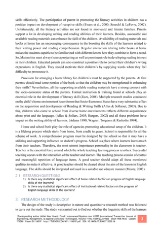 *Corresponding author (Allah Noor khan). Email: noormarwat2@yahoo.com ©2020 International Transaction Journal of
Engineering, Management, & Applied Sciences & Technologies. Volume 11 No.1 ISSN 2228-9860 eISSN 1906-9642 CODEN:
ITJEA8 Paper ID:11A01P http://TUENGR.COM/V11/11A01P.pdf DOI: 10.14456/ITJEMAST.2020.16
3
skills effectively. The participation of parent in promoting the literacy activities in children has a
positive impact on development of receptive skills (Evans et al., 2000; Senechl & LeFevre, 2002).
Unfortunately, all the literacy activities are not found in motivated and literate families. Parents
support a lot in developing writing and reading abilities of their learners. Besides, assessable and
available reading materials can enhance the skill of the children. Availability of reading materials and
books at home has an encouraging consequence in the boosting the skills of the learners related to
their writing power and reading comprehension. Regular interaction relating tothe books at home
makes the students capable to be familiarized with different letters how they combine to form a word.
So, Maternities must always have a projecting as well as prominent role in developing reading interest
in their children. Educated parents can also construct a positive role to correct their children’s wrong
expressions in English. They should motivate their children’s by supplying words when they feel
difficulty to pronounce it.
Provision for arranging a home library for children’s must be supported by the parents. At first
parents should read some portion of the book so that the children may be strengthened in enhancing
their skills? Nevertheless, all the supporting available reading materials have a strong connect with
the socio-economic status of the parents. Formal instruction & training found at schools play an
essential role in the development of literacy skill (Zuze, 2008). Multiple research studies conducted
on the child’s home environment have shown that Socio-Economic Status have very substantial effect
on the acquisition and development of Reading & Writing Skills (Allus & Sollarset, 2003). Due to
this, children who come to school from diverse home environments reflects different acquaintance
about print and the language. (Allus & Sollars, 2003; Burgers, 2002) and all these problems have
impact on the writing ability of learners. (Adams 1990; Wagner, Torgesen & Rashothe 1994).
Home and school both play the role of agencies promoting educational setup of the children. It
is a lifelong process which starts from home, from cradle to grave. School is responsible for all the
scheme of work. A comprehensive program must be designed by the school so that it may have a
utilizing and supporting influence on student’s progress. School is a place where learners learns much
from their teachers. Therefore, the most utmost importance personality in the classroom is teacher.
Teacher is the essential force around which the whole teaching learning process revolves. Successful
teaching occurs with the interaction of the teacher and learner. The teaching process consist of control
and meaningful repetition of language items. A good teacher should adapt all these mentioned
qualities to make it effective. A good teacher should be cleared about the aim of the lesson in English
language. The skills should be integrated and used in a suitable and educate manner (Moore, 2003).
2.1 RESEARCH QUESTIONS
1) Is there any statistical significant effect of home related factors on progress of English language
skills of the learners?
2) Is there any statistical significant effect of institutional related factors on the progress of
English language skills of the learners?
3. RESEARCH METHODOLOGY
The design of the study is descriptive in nature and quantitative research method was followed
to carry out the study. The study was carried out to find out whether the linguistic skills of the learners
 