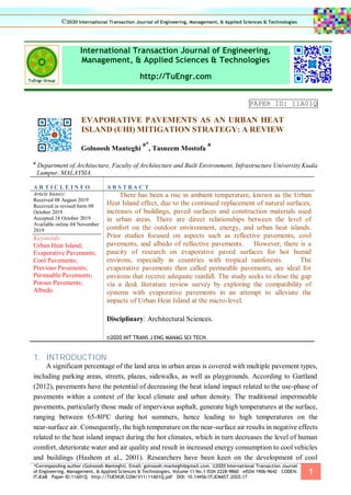 *Corresponding author (Golnoosh Manteghi). Email: golnoosh.manteghi@gmail.com. ©2020 International Transaction Journal
of Engineering, Management, & Applied Sciences & Technologies. Volume 11 No.1 ISSN 2228-9860 eISSN 1906-9642 CODEN:
ITJEA8 Paper ID:11A01Q http://TUENGR.COM/V11/11A01Q.pdf DOI: 10.14456/ITJEMAST.2020.17
1
International Transaction Journal of Engineering,
Management, & Applied Sciences & Technologies
http://TuEngr.com
PAPER ID: 11A01Q
EVAPORATIVE PAVEMENTS AS AN URBAN HEAT
ISLAND (UHI) MITIGATION STRATEGY: A REVIEW
Golnoosh Manteghi
a*
, Tasneem Mostofa
a
a
Department of Architecture, Faculty of Architecture and Built Environment, Infrastructure University Kuala
Lumpur, MALAYSIA.
A R T I C L E I N F O A B S T RA C T
Article history:
Received 08 August 2019
Received in revised form 08
October 2019
Accepted 18 October 2019
Available online 04 November
2019
Keywords:
Urban Heat Island;
Evaporative Pavements;
Cool Pavements;
Previous Pavements;
Permeable Pavements;
Porous Pavements;
Albedo.
There has been a rise in ambient temperature, known as the Urban
Heat Island effect, due to the continued replacement of natural surfaces,
increases of buildings, paved surfaces and construction materials used
in urban areas. There are direct relationships between the level of
comfort on the outdoor environment, energy, and urban heat islands.
Prior studies focused on aspects such as reflective pavements, cool
pavements, and albedo of reflective pavements. However, there is a
paucity of research on evaporative paved surfaces for hot humid
environs, especially in countries with tropical rainforests. The
evaporative pavements then called permeable pavements, are ideal for
environs that receive adequate rainfall. The study seeks to close the gap
via a desk literature review survey by exploring the compatibility of
systems with evaporative pavements in an attempt to alleviate the
impacts of Urban Heat Island at the micro-level.
Disciplinary: Architectural Sciences.
©2020 INT TRANS J ENG MANAG SCI TECH.
1. INTRODUCTION
A significant percentage of the land area in urban areas is covered with multiple pavement types,
including parking areas, streets, plazas, sidewalks, as well as playgrounds. According to Gartland
(2012), pavements have the potential of decreasing the heat island impact related to the use-phase of
pavements within a context of the local climate and urban density. The traditional impermeable
pavements, particularly those made of impervious asphalt, generate high temperatures at the surface,
ranging between 65-80ºC during hot summers, hence leading to high temperatures on the
near-surface air. Consequently, the high temperature on the near-surface air results in negative effects
related to the heat island impact during the hot climates, which in turn decreases the level of human
comfort, deteriorate water and air quality and result in increased energy consumption to cool vehicles
and buildings (Hashem et al., 2001). Researchers have been keen on the development of cool
©2020 International Transaction Journal of Engineering, Management, & Applied Sciences & Technologies
 