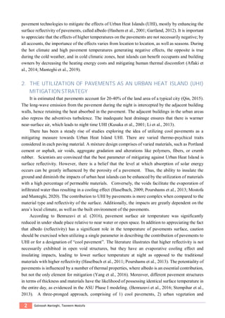 2 Golnoosh Manteghi, Tasneem Mostofa
pavement technologies to mitigate the effects of Urban Heat Islands (UHI), mostly by enhancing the
surface reflectivity of pavements, called albedo (Hashem et al., 2001; Gartland, 2012). It is important
to appreciate that the effects of higher temperatures on the pavements are not necessarily negative; by
all accounts, the importance of the effects varies from location to location, as well as seasons. During
the hot climate and high pavement temperatures generating negative effects, the opposite is true
during the cold weather, and in cold climatic zones, heat islands can benefit occupants and building
owners by decreasing the heating energy costs and mitigating human thermal discomfort (Aflaki et
al., 2014; Manteghi et al., 2019).
2. THE UTILIZATION OF PAVEMENTS AS AN URBAN HEAT ISLAND (UHI)
MITIGATION STRATEGY
It is estimated that pavements account for 20-40% of the land area of a typical city (Qin, 2015).
The long-wave emission from the pavement during the night is intercepted by the adjacent building
walls, hence retaining the heat absorbed in the pavement. The adjacent buildings in the urban areas
also repress the adventives turbulence. The inadequate heat drainage ensures that there is warmer
near-surface air, which leads to night time UHI (Kusaka et al., 2001; Li et al., 2013).
There has been a steady rise of studies exploring the idea of utilizing cool pavements as a
mitigating measure towards Urban Heat Island UHI. There are varied thermo-psychical traits
considered in each paving material. A mixture design comprises of varied materials, such as Portland
cement or asphalt, air voids, aggregate gradation and alterations like polymers, fibers, or crumb
rubber. Scientists are convinced that the best parameter of mitigating against Urban Heat Island is
surface reflectivity. However, there is a belief that the level at which absorption of solar energy
occurs can be greatly influenced by the porosity of a pavement. Thus, the ability to insulate the
ground and diminish the impacts of urban heat islands can be enhanced by the utilization of materials
with a high percentage of permeable materials. Conversely, the voids facilitate the evaporation of
infiltrated water thus resulting in a cooling effect (Haselbach, 2009; Pourshams et al., 2013; Mostofa
and Manteghi, 2020). The contribution to UHI by pavements is more complex when compared to the
material type and reflectivity of the surface. Additionally, the impacts are greatly dependent on the
area’s local climate, as well as the built environment of the pavements.
According to Benrazavi et al. (2016), pavement surface air temperature was significantly
reduced in under shade place relative to near water or open space. In addition to appreciating the fact
that albedo (reflectivity) has a significant role in the temperature of pavements surface, caution
should be exercised when utilizing a single parameter in describing the contribution of pavements to
UHI or for a designation of “cool pavement”. The literature illustrates that higher reflectivity is not
necessarily exhibited in open void structures, but they have an evaporative cooling effect and
insulating impacts, leading to lower surface temperature at night as opposed to the traditional
materials with higher reflectivity (Haselbach et al., 2011; Pourshams et al., 2013). The potentiality of
pavements is influenced by a number of thermal properties, where albedo is an essential contribution,
but not the only element for mitigation (Yang et al., 2016). Moreover, different pavement structures
in terms of thickness and materials have the likelihood of possessing identical surface temperature in
the entire day, as evidenced in the ASU Phase I modeling. (Benrazavi et al., 2016; Stempihar et al.,
2013). A three-pronged approach, comprising of 1) cool pavements, 2) urban vegetation and
 