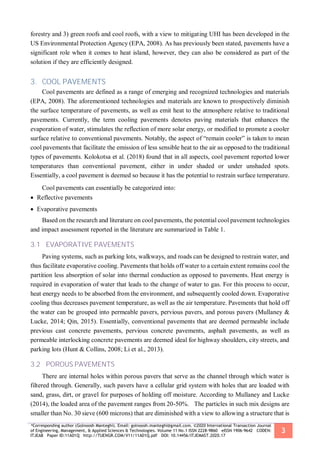 *Corresponding author (Golnoosh Manteghi). Email: golnoosh.manteghi@gmail.com. ©2020 International Transaction Journal
of Engineering, Management, & Applied Sciences & Technologies. Volume 11 No.1 ISSN 2228-9860 eISSN 1906-9642 CODEN:
ITJEA8 Paper ID:11A01Q http://TUENGR.COM/V11/11A01Q.pdf DOI: 10.14456/ITJEMAST.2020.17
3
forestry and 3) green roofs and cool roofs, with a view to mitigating UHI has been developed in the
US Environmental Protection Agency (EPA, 2008). As has previously been stated, pavements have a
significant role when it comes to heat island, however, they can also be considered as part of the
solution if they are efficiently designed.
3. COOL PAVEMENTS
Cool pavements are defined as a range of emerging and recognized technologies and materials
(EPA, 2008). The aforementioned technologies and materials are known to prospectively diminish
the surface temperature of pavements, as well as emit heat to the atmosphere relative to traditional
pavements. Currently, the term cooling pavements denotes paving materials that enhances the
evaporation of water, stimulates the reflection of more solar energy, or modified to promote a cooler
surface relative to conventional pavements. Notably, the aspect of “remain cooler” is taken to mean
cool pavements that facilitate the emission of less sensible heat to the air as opposed to the traditional
types of pavements. Kolokotsa et al. (2018) found that in all aspects, cool pavement reported lower
temperatures than conventional pavement, either in under shaded or under unshaded spots.
Essentially, a cool pavement is deemed so because it has the potential to restrain surface temperature.
Cool pavements can essentially be categorized into:
 Reflective pavements
 Evaporative pavements
Based on the research and literature on cool pavements, the potential cool pavement technologies
and impact assessment reported in the literature are summarized in Table 1.
3.1 EVAPORATIVE PAVEMENTS
Paving systems, such as parking lots, walkways, and roads can be designed to restrain water, and
thus facilitate evaporative cooling. Pavements that holds off water to a certain extent remains cool the
partition less absorption of solar into thermal conduction as opposed to pavements. Heat energy is
required in evaporation of water that leads to the change of water to gas. For this process to occur,
heat energy needs to be absorbed from the environment, and subsequently cooled down. Evaporative
cooling thus decreases pavement temperature, as well as the air temperature. Pavements that hold off
the water can be grouped into permeable pavers, pervious pavers, and porous pavers (Mullaney &
Lucke, 2014; Qin, 2015). Essentially, conventional pavements that are deemed permeable include
previous cast concrete pavements, pervious concrete pavements, asphalt pavements, as well as
permeable interlocking concrete pavements are deemed ideal for highway shoulders, city streets, and
parking lots (Hunt & Collins, 2008; Li et al., 2013).
3.2 POROUS PAVEMENTS
There are internal holes within porous pavers that serve as the channel through which water is
filtered through. Generally, such pavers have a cellular grid system with holes that are loaded with
sand, grass, dirt, or gravel for purposes of holding off moisture. According to Mullaney and Lucke
(2014), the loaded area of the pavement ranges from 20-50%. The particles in such mix designs are
smaller than No. 30 sieve (600 microns) that are diminished with a view to allowing a structure that is
 
