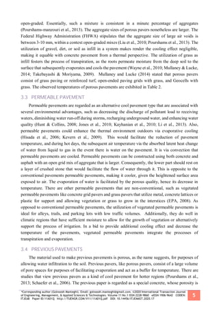 *Corresponding author (Golnoosh Manteghi). Email: golnoosh.manteghi@gmail.com. ©2020 International Transaction Journal
of Engineering, Management, & Applied Sciences & Technologies. Volume 11 No.1 ISSN 2228-9860 eISSN 1906-9642 CODEN:
ITJEA8 Paper ID:11A01Q http://TUENGR.COM/V11/11A01Q.pdf DOI: 10.14456/ITJEMAST.2020.17
5
open-graded. Essentially, such a mixture is consistent in a minute percentage of aggregates
(Pourshams-manzouri et al., 2013). The aggregate sizes of porous pavers nonetheless are larger. The
Federal Highway Administration (FHWA) stipulates that the aggregate size of large air voids is
between 3-10 mm, within a context open-graded mixes (Liu et al., 2010; Pourshams et al., 2013). The
utilization of gravel, dirt, or soil as infill in a system makes render the cooling effect negligible,
making it equable with concrete pavement from a thermal perspective. The utilization of grass as
infill fosters the process of transpiration, as the roots permeate moisture from the deep soil to the
surface that subsequently evaporates and cools the pavement (Wayne et al., 2010; Mullaney & Lucke,
2014; Takebayashi & Moriyama, 2009). Mullaney and Lucke (2014) stated that porous pavers
consist of grass paving or reinforced turf, open-ended paving grids with grass, and Geocells with
grass. The observed temperatures of porous pavements are exhibited in Table 2.
3.3 PERMEABLE PAVEMENT
Permeable pavements are regarded as an alternative cool pavement type that are associated with
several environmental advantages, such as decreasing the discharge of pollutant load to receiving
waters, diminishing water run-off during storms, recharging underground water, and enhancing water
quality (Hunt & Collins, 2008; Jones et al., 2010; Kayhanian et al., 2010; Li et al., 2013). Also,
permeable pavements could enhance the thermal environment outdoors via evaporative cooling
(Hisada et al., 2006; Kevern et al., 2009). This would facilitate the reduction of pavement
temperature, and during hot days, the subsequent air temperature via the absorbed latent heat change
of water from liquid to gas in the event there is water on the pavement. It is via convection that
permeable pavements are cooled. Permeable pavements can be constructed using both concrete and
asphalt with an open grid mix of aggregate that is larger. Consequently, the lower part should rest on
a layer of crushed stone that would facilitate the flow of water through it. This is opposite to the
conventional pavements permeable pavements, making it cooler, given the heightened surface area
exposed to air. The evaporation of water is facilitated by the porous quality, hence its decrease in
temperature. There are other permeable pavements that are non-conventional, such as vegetated
permeable pavements like concrete grid pavers and grass pavers that utilize metal, concrete lattices or
plastic for support and allowing vegetation or grass to grow in the interstices (EPA, 2008). As
opposed to conventional permeable pavements, the utilization of vegetated permeable pavements is
ideal for alleys, trails, and parking lots with low traffic volumes. Additionally, they do well in
climatic regions that have sufficient moisture to allow for the growth of vegetation or alternatively
support the process of irrigation. In a bid to provide additional cooling effect and decrease the
temperature of the pavements, vegetated permeable pavements integrate the processes of
transpiration and evaporation.
3.4 PREVIOUS PAVEMENTS
The material used to make previous pavements is porous, as the name suggests, for purposes of
allowing water infiltration to the soil. Previous pavers, like porous pavers, consist of a large volume
of pore spaces for purposes of facilitating evaporation and act as a buffer for temperature. There are
studies that view previous pavers as a kind of cool pavement for hotter regions (Pourshams et al.,
2013; Schaefer et al., 2006). The previous paper is regarded as a special concrete, whose porosity is
 
