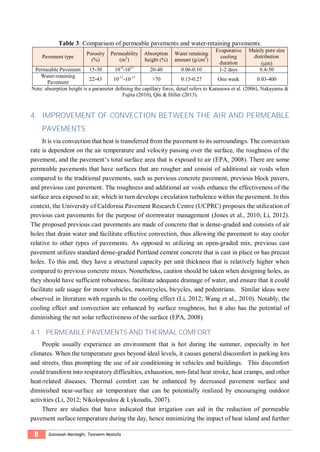8 Golnoosh Manteghi, Tasneem Mostofa
Table 3: Comparison of permeable pavements and water-retaining pavements.
Pavement type
Porosity
(%)
Permeability
(m2
)
Absorption
height (%)
Water retaining
amount (g/cm3
)
Evaporative
cooling
duration
Mainly pore size
distribution
(m)
Permeable Pavement 15-30 10-8
-1011
20-40 0.06-0.10 1-2 days 0.4-50
Water-retaining
Pavement
22-43 10-11
-10-13
>70 0.15-0.27 One week 0.03-400
Note: absorption height is a parameter defining the capillary force, detail refers to Karasawa et al. (2006), Nakayama &
Fujita (2010), Qin & Hiller (2013).
4. IMPROVEMENT OF CONVECTION BETWEEN THE AIR AND PERMEABLE
PAVEMENTS
It is via convection that heat is transferred from the pavement to its surroundings. The convection
rate is dependent on the air temperature and velocity passing over the surface, the roughness of the
pavement, and the pavement’s total surface area that is exposed to air (EPA, 2008). There are some
permeable pavements that have surfaces that are rougher and consist of additional air voids when
compared to the traditional pavements, such as pervious concrete pavement, previous block pavers,
and previous cast pavement. The roughness and additional air voids enhance the effectiveness of the
surface area exposed to air, which in turn develops circulation turbulence within the pavement. In this
context, the University of California Pavement Research Centre (UCPRC) proposes the utilization of
previous cast pavements for the purpose of stormwater management (Jones et al., 2010; Li, 2012).
The proposed previous cast pavements are made of concrete that is dense-graded and consists of air
holes that drain water and facilitate effective convection, thus allowing the pavement to stay cooler
relative to other types of pavements. As opposed to utilizing an open-graded mix, previous cast
pavement utilizes standard dense-graded Portland cement concrete that is cast in place or has precast
holes. To this end, they have a structural capacity per unit thickness that is relatively higher when
compared to previous concrete mixes. Nonetheless, caution should be taken when designing holes, as
they should have sufficient robustness, facilitate adequate drainage of water, and ensure that it could
facilitate safe usage for motor vehicles, motorcycles, bicycles, and pedestrians. Similar ideas were
observed in literature with regards to the cooling effect (Li, 2012; Wang et al., 2010). Notably, the
cooling effect and convection are enhanced by surface roughness, but it also has the potential of
diminishing the net solar reflectiveness of the surface (EPA, 2008).
4.1 PERMEABLE PAVEMENTS AND THERMAL COMFORT
People usually experience an environment that is hot during the summer, especially in hot
climates. When the temperature goes beyond ideal levels, it causes general discomfort in parking lots
and streets, thus prompting the use of air conditioning in vehicles and buildings. This discomfort
could transform into respiratory difficulties, exhaustion, non-fatal heat stroke, heat cramps, and other
heat-related diseases. Thermal comfort can be enhanced by decreased pavement surface and
diminished near-surface air temperature that can be potentially realized by encouraging outdoor
activities (Li, 2012; Nikolopoulou & Lykoudis, 2007).
There are studies that have indicated that irrigation can aid in the reduction of permeable
pavement surface temperature during the day, hence minimizing the impact of heat island and further
 