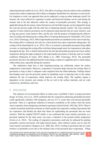 *Corresponding author (Golnoosh Manteghi). Email: golnoosh.manteghi@gmail.com. ©2020 International Transaction Journal
of Engineering, Management, & Applied Sciences & Technologies. Volume 11 No.1 ISSN 2228-9860 eISSN 1906-9642 CODEN:
ITJEA8 Paper ID:11A01Q http://TUENGR.COM/V11/11A01Q.pdf DOI: 10.14456/ITJEMAST.2020.17
9
enhancing thermal conflict (Li et al., 2013). The effect of cooling is heavily reliant on the availability
of pavement surface temperature and is likely to disappear should there be a decrease in water levels.
For irrigation to work, one approach that can be employed is using an urban landscape runoff. For
instance, the water utilized for vegetation in parks and boulevard medians can be used during the
summer and in the late afternoon within the context of permeable pavement. This strategy is
applicable during the hot season, where the heatwave for the following day can be mitigated by doing
the work the previous night with the chief aim of enhancing thermal comfort. The water retention
capacity of water retentive pavements can be enhanced using materials that are water retentive, such
as slag, pea gravel, water-retentive fiber, and fly ash, with the purpose of lengthening the effective
time of cooling and enhancing the cooling effect of watering (Karamanis & Vardoulakis, 2012; Pyun
et al., 2010; Tomotsugu, 2012). When impermeable pavements are sprinkled on the water at mid-day,
the cooling effect is enhanced, but only for a short period since upon evaporation taking place, the
cooling will be diminished (Li et al., 2013). This is in contrast to permeable pavements being added
on water, as it prolongs the cooling effect with there being enough water for evaporation to take place
throughout the day. This is further buttressed by the fact that permeable pavement has lower surface
temperature during the night compared to the impermeable pavements in both dry and wet weather
conditions (Nakayama & Fujita, 2010; Okada et al., 2008; Tomotsugu, 2012). The permeable
pavements thus have the additional benefit of providing a solution to nighttime heat or island impact
within urban areas, especially during hot summers.
The implication made here is that irrigating/watering can sufficiently reduce the surface
temperatures of pavements. Moreover, evaporation of moisture helps increase the cooling effect of
pavements as long as there is adequate water irrigation from the urban landscape. Findings denote
that keeping water near the pavement surface by sprinkling water or injecting water to the surface
enhances the rate of evaporation, which improves the cooling effect. The capillary impact is
dependent on the structure and contents of the air void in the surface materials, and air voids
connectivity, distribution, and sizes.
5. DISCUSSION
The reduction of environmental effects in urban areas is probable if there is proper pavement
design. In China, (Liu et al., 2018) confirmed that the evaporation-enhancing permeable pavement
could significantly subsidize UHI mitigation, and was 9.4 °C cooler than conventional permeable
pavement. There is a significant reduction of moisture availability at the surface when the stored
water evaporates, hence hampering continued evaporation (Aida & Gotoh, 1982; Qin, 2015). There is
a need to accurately model this resistance in a bid to predict the evaporative cooling of pavements that
are evaporative and identify the ideal time frame for replenishing the pavements that are water
retentive. With the coupled CFD-PT model, it was confirmed that water retentive pavement, as a
pavement material for the main street, can cause a reduction in the ground surface temperature
(Cortes et al., 2016). The cooling of evaporative pavements could also be enhanced by painting
permeable concrete pavements with light-colored paints, while reflective paints can be used for
water-retentive pavements (Akagawa et al., 2008; Qin, 2015). Cooling in pavements that are water
retentive or permeable occurs due to the retained water at the pavement layer evaporating. Filling
 