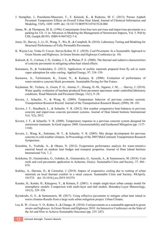 12 Golnoosh Manteghi, Tasneem Mostofa
J. Stempihar, J., Pourshams-Manzouri, T., E. Kaloush, K., & Rodezno, M. C. (2013). Porous Asphalt
Pavement Temperature Effects on Overall Urban Heat Island. Journal of Chemical Information and
Modeling, 53(9), 1689–1699. doi: 10.1017/CBO9781107415324.004
James, W., & Thompson, M. K. (1996). Contaminants from four new pervious and impervious pavements in a
parking lot. Ch. 11 in: Advances in Modeling the Management of Stormwater Impacts, Vol. 5. Pub by
CHI, Guelph (R195). ISBN 0-9697422-7-4.
Jones, D., Harvey, J., Li, H., Wang, T., Wu, R., & Campbell, B. (2010). Laboratory Testing and Modeling for
Structural Performance of Fully Permeable Pavements.
K. Wayne Lee, Vinka O. Craver, Steven Kohm, H. C. (2010). Cool Pavements As a Sustainable Approach to
Green Streets and Highways. In Green Streets and Highways Conference (p. 10).
Kaloush, K. E., Carlson, J. D., Golden, J. S., & Phelan, P. E. (2008). The thermal and radiative characteristics
of concrete pavements in mitigating urban heat island effects.
Karamanis, D., & Vardoulakis, E. (2012). Application of zeolitic materials prepared from fly ash to water
vapor adsorption for solar cooling. Applied Energy, 97, 334–339.
Karasawa, A., Toriiminami, K., Ezumi, N., & Kamaya, K. (2006). Evaluation of performance of
water-retentive concrete block pavements. Sustainable Paving for Our Future.
Kayhanian, M., Vichare, A., Green, P. G., Alaimo, C., Hwang, H.-M., Signore, J. M., … Harvey, J. (2010).
Water quality evaluation of leachate produced from pavement specimens under controlled laboratory
conditions. Road Materials and Pavement Design, 11(1), 9–28.
Kevern, J., Schaefer, V., & Wang, K. (2009). Temperature behavior of pervious concrete systems.
Transportation Research Record: Journal of the Transportation Research Board, (2098), 94–101.
Kevern, J. T., Haselbach, L., & Schaefer, V. R. (2012). Hot weather comparative heat balances in pervious
concrete and impervious concrete pavement systems. Journal of Heat Island Institute International
Vol, 7(2), 2012.
Kevern, J. T., & Schaefer, V. R. (2008). Temperature response in a pervious concrete system designed for
stormwater treatment. In GeoCongress 2008: Geosustainability and Geohazard Mitigation (pp. 1137–
1144).
Kevern, J., Wang, K., Suleiman, M. T., & Schaefer, V. R. (2005). Mix design development for pervious
concrete in cold weather climates. In Proceedings of the 2005 Mid-Continent Transportation Research
Symposium.
Kinoshita, S., Yoshida, A., & Okuno, N. (2012). Evaporation performance analysis for water-retentive
material based on outdoor heat budget and transport properties. Journal of Heat Island Institute
International Vol, 7, 2.
Kolokotsa, D., Giannariakis, G., Gobakis, K., Giannarakis, G., Synnefa, A., & Santamouris, M. (2018). Cool
roofs and cool pavements application in Acharnes, Greece. Sustainable Cities and Society, 37, 466–
474.
Kubilay, A., Derome, D., & Carmeliet, J. (2019). Impact of evaporative cooling due to wetting of urban
materials on local thermal comfort in a street canyon. Sustainable Cities and Society, 49(April),
101574. doi: 10.1016/j.scs.2019.101574
Kusaka, H., Kondo, H., Kikegawa, Y., & Kimura, F. (2001). A simple single-layer urban canopy model for
atmospheric models: Comparison with multi-layer and slab models. Boundary-Layer Meteorology,
101(3), 329–358.
Kyriakodis, G. E., & Santamouris, M. (2017). Using reflective pavements to mitigate urban heat island in
warm climates-Results from a large scale urban mitigation project. Urban Climate.
Lee, K. W., Craver, V. O., Kohm, S., & Chango, H. (2010). Cool pavements as a sustainable approach to green
streets and highways. In Green Streets and Highways 2010: An Interactive Conference on the State of
the Art and How to Achieve Sustainable Outcomes (pp. 235–247).
 