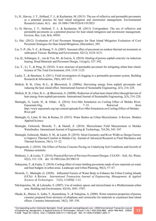 *Corresponding author (Golnoosh Manteghi). Email: golnoosh.manteghi@gmail.com. ©2020 International Transaction Journal
of Engineering, Management, & Applied Sciences & Technologies. Volume 11 No.1 ISSN 2228-9860 eISSN 1906-9642 CODEN:
ITJEA8 Paper ID:11A01Q http://TUENGR.COM/V11/11A01Q.pdf DOI: 10.14456/ITJEMAST.2020.17
13
Li, H., Harvey, J. T., Holland, T. J., & Kayhanian, M. (2013). The use of reflective and permeable pavements
as a potential practice for heat island mitigation and stormwater management. Environmental
Research Letters, 8(1). doi: 10.1088/1748-9326/8/1/015023
Li, H, Harvey, J. T., Holland, T. J., & Kayhanian, M. (2013). Corrigendum: The use of reflective and
permeable pavements as a potential practice for heat island mitigation and stormwater management.
Environ. Res. Lett, 8(4), 49501.
Li, Hui. (2012). Evaluation of Cool Pavement Strategies for Heat Island Mitigation Evaluation of Cool
Pavement Strategies for Heat Island Mitigation, (December), 389.
Lin, T.-P., Ho, Y.-F., & Huang, Y.-S. (2007). Seasonal effect of pavement on outdoor thermal environments in
subtropical Taiwan. Building and Environment, 42(12), 4124–4131.
Liu, Q., Schlangen, E., van de Ven, M., & García, Á. (2010). Healing of porous asphalt concrete via induction
heating. Road Materials and Pavement Design, 11(sup1), 527–542.
Liu, Y., Li, T., & Peng, H. (2018). A new structure of permeable pavement for mitigating urban heat island.
Science of The Total Environment, 634, 1119–1125.
Lucke, T., & Beecham, S. (2011). Field investigation of clogging in a permeable pavement system. Building
Research & Information, 39(6), 603–615.
Mallick, R. B., Chen, B.-L., & Bhowmick, S. (2009a). Harvesting energy from asphalt pavements and
reducing the heat island effect. International Journal of Sustainable Engineering, 2(3), 214–228.
Mallick, R. B., Chen, B.-L., & Bhowmick, S. (2009b). Reduction of urban heat island effect through harvest of
heat energy from asphalt pavements. International Journal of Sustainable Engineering, 2(3), 214–228.
Manteghi, G, Lamit, H., & Aflaki, A. (2016). Envi-Met Simulation on Cooling Effect of Melaka River.
Eajournals.Org, 4(2), 7–15. Retrieved from
http://www.eajournals.org/wp-content/uploads/Envi-Met-Simulation-on-Cooling-Effect-of-Melaka-
River.pdf
Manteghi, G, Limit, H. bin, & Remaz, D. (2015). Water Bodies an Urban Microclimate: A Review. Modern
Applied Science.
Manteghi, Golnoosh, Mostofa, T., & Hanafi, Z. (2018). Microclimate Field Measurement in Melaka
Waterbodies. International Journal of Engineering & Technology, 7(4.28), 543–547.
Manteghi, Golnoosh, Shukri, S. M., & Lamit, H. (2019). Street Geometry and River Width as Design Factors
to Improve Thermal Comfort in Melaka City. Journal of Advanced Research in Fluid Mechanics and
Thermal Sciences, 58(1), 15–22.
Morgenroth, J. (2010). The Effect of Porous Concrete Paving on Underlying Soil Conditions and Growth of
Platanus orientalis.
Mullaney, J., & Lucke, T. (2014). Practical Review of Pervious Pavement Designs. CLEAN – Soil, Air, Water,
42(2), 111–124. doi: 10.1002/clen.201300118
Nakayama, T., & Fujita, T. (2010). Cooling effect of water-holding pavements made of new materials on water
and heat budgets in urban areas. Landscape and Urban Planning, 96(2), 57–67.
Mostofa, T., Manteghi, G. (2020). Influential Factors of Water Body to Enhance the Urban Cooling Islands
(UCIs): A Review. International Transaction Journal of Engineering, Management, & Applied
Sciences & Technologies. 11(2), 11A02Q: 1-12.
Nikolopoulou, M., & Lykoudis, S. (2007). Use of outdoor spaces and microclimate in a Mediterranean urban
area. Building and Environment, 42(10), 3691–3707.
Okada, K., Matsui, S., Isobe, T., Kameshima, Y., & Nakajima, A. (2008). Water-retention properties of porous
ceramics prepared from mixtures of allophane and vermiculite for materials to counteract heat island
effects. Ceramics International, 34(2), 345–350.
 