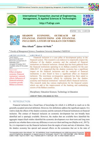 *Corresponding author (Hina Affandi). Tel: +92-3445392616. Email: hinaaffandi@gmail.com ©2020 International Transaction
Journal of Engineering, Management, & Applied Sciences & Technologies. Volume 11 No.1 ISSN 2228-9860 eISSN 1906-9642
CODEN: ITJEA8 Paper ID:11A01R http://TUENGR.COM/V11/11A01R.pdf DOI: 10.14456/ITJEMAST.2020.18
1
International Transaction Journal of Engineering,
Management, & Applied Sciences & Technologies
http://TuEngr.com
PAPER ID: 11A01R
SHADOW ECONOMY, OUTREACH OF
FINANCIAL INSTITUTIONS AND FINANCIAL
INCLUSION: A STUDY OF BALKAN COUNTRIES
Hina Affandi
a*
, Qaisar Ali Malik
a
a
Faculty of Management Sciences, Foundation University Islamabad, PAKISTAN.
A R T I C L E I N F O A B S T R A C T
Article history:
Received 06 July 2019
Received in revised form 25
September 2019
Accepted 18 October 2019
Available online 04 November
2019
Keywords:
Effect of shadow
economy; Financial
institutions’ outreach
effects; Influences of
financial inclusion;
Economic growth;
Balkan economies.
Financial inclusion is a core pillar of development policy in the
financial system. This research is an endeavor to empirically inspect the
influence of the shadow economy and the outreach of financial
institutions on financial inclusion. Annual data has been gathered from
the financial institutions operating in six Balkan countries for the year
2006-2017. It is suggested that the shadow economy has a significant
impact on the financial inclusions and the outreach of financial
institutions is also found to have a significant effect on financial
inclusion. The non-linear co-integration approach has been opted to
recognize the asymmetric effects by exploring how the shadow
economy and financial institutions’ outreach affects financial inclusion.
This research study has various implications for the financial system
which can add to the improvement of the banking and nonbanking
sectors of the Balkan countries.
Disciplinary: Education Sciences; Technology in Education
©2020 INT TRANS J ENG MANAG SCI TECH.
1. INTRODUCTION
Financial inclusion has a broad base of knowledge for which it is difficult to reach on to the
generally accepted universal definition. However, few definitions address the significant aspects. It is
vital to study the effects of the shadow economy and the outreach of financial institutions on financial
inclusion. The contact of financial inclusion on economic development has not broadly been
identified and is sparingly available. However, the studies that are available have identified the
aggregate impact (Such studies identified the economic development over short term and long term
period to see whether there exists any difference or not over short and long run (Hajilee et al., 2017)).
So, it is important to see the financial inclusion from the angles of route and rate of alteration. Also,
the shadow economy has special and unusual effects on the economies that are in the state of
©2020 International Transaction Journal of Engineering, Management, & Applied Sciences & Technologies
 