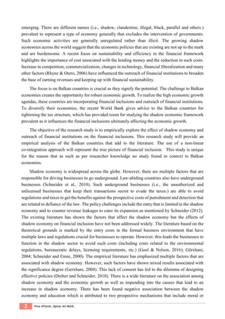 2 Hina Affandi, Qaisar Ali Malik
emerging. There are different names (i.e., shadow, clandestine, illegal, black, parallel and others.)
prevalent to represent a type of economy generally that excludes the intervention of governments.
Such economic activities are generally unregulated rather than illicit. The growing shadow
economies across the world suggest that the economic policies that are existing are not up to the mark
and are burdensome. A recent focus on sustainability and efficiency in the financial framework
highlights the importance of cost associated with the lending money and the reduction in such costs.
Increase in competition, commercialization, changes in technology, financial liberalization and many
other factors (Rhyne & Otero, 2006) have influenced the outreach of financial institutions to broaden
the base of earning revenues and keeping up with financial sustainability.
The focus is on Balkan countries is crucial as they signify the potential. The challenge to Balkan
economies creates the opportunity for robust economic growth. To realize the high economic growth
agendas, these countries are incorporating financial inclusions and outreach of financial institutions.
To diversify their economies, the recent World Bank gives advice to the Balkan countries for
tightening the tax structure, which has provided room for studying the shadow economic framework
prevalent as it influences the financial inclusions ultimately affecting the economic growth.
The objective of the research study is to empirically explore the effect of shadow economy and
outreach of financial institutions on the financial inclusions. This research study will provide an
empirical analysis of the Balkan countries that add to the literature. The use of a non-linear
co-integration approach will represent the true picture of financial inclusion. This study is unique
for the reason that as such as per researcher knowledge no study found in context to Balkan
economies.
Shadow economy is widespread across the globe. However, there are multiple factors that are
responsible for driving businesses to go underground. Law-abiding countries also have underground
businesses (Schneider et al., 2010). Such underground businesses (i.e., the unauthorized and
unlicensed businesses that keep their transactions secret to evade the taxes.) are able to avoid
regulations and taxes to get the benefits against the prospective costs of punishment and detection that
are related to defiance of the law. The policy challenges include the entry that is limited in the shadow
economy and to counter revenue leakages to cater its expansion as mentioned by Schneider (2012).
The existing literature has shown the factors that affect the shadow economy but the effects of
shadow economy on financial inclusion have not been addressed widely. The literature based on the
theoretical grounds is marked by the entry costs in the formal business environment that have
multiple laws and regulations crucial for businesses to operate. However, this leads the businesses to
function in the shadow sector to avoid such costs (including costs related to the environmental
regulations, bureaucratic delays, licensing requirements, etc.) (Goel & Nelson, 2016); Gërxhani,
2004; Schneider and Enste, 2000). The empirical literature has emphasized multiple factors that are
associated with shadow economy. However, such factors have shown mixed results associated with
the significance degree (Gerxhani, 2004). This lack of consent has led to the dilemma of designing
effective policies (Dreher and Schneider, 2010). There is a wide literature on the association among
shadow economy and the economic growth as well as impending into the causes that lead to an
increase in shadow economy. There has been found negative association between the shadow
economy and education which is attributed to two prospective mechanisms that include moral or
 