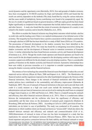 *Corresponding author (Hina Affandi). Tel: +92-3445392616. Email: hinaaffandi@gmail.com ©2020 International Transaction
Journal of Engineering, Management, & Applied Sciences & Technologies. Volume 11 No.1 ISSN 2228-9860 eISSN 1906-9642
CODEN: ITJEA8 Paper ID:11A01R http://TUENGR.COM/V11/11A01R.pdf DOI: 10.14456/ITJEMAST.2020.18
3
social dynamics and the opportunity costs (Berrittella, 2015). Size and grounds of shadow economy
have been investigated in 38 OECD countries by Elgin and Schneider (2016) and found that the
results are entirely dependent on the methods (The study found that by using the various indicators
and the cause model of multiplicity, factors contributing were found to be comparatively equal. By
the use of a model of equilibrium based on general dynamics, GDP per capita growth has been found
higher significantly as compared to the other components that include indirect taxes, unemployment,
and other factors). A study also found that the extent of economic development of a country is not
related to the shadow economy and its benefits (Markellos et al., 2016).
The efforts to escalate the financial inclusion may bring better outcomes which include a decline
in credit risks and the lending costs if there is no marked reimbursement of an informal sector of the
economy. The inequality has been found to have a positive association with the shadow economy that
is through a decline in GDP that has been identified in a study of Dell’Anno (2016) on 118 countries.
The possessions of financial development in the shadow economy have been identified in the
literature (Bayar and Ozturk, 2016). This study has found the co-integrating association among the
shadow economies and the development of financial sector in transition economies of European
Union. A similar relationship has been found between economic activity and financial development
(Chortareas et al., 2015). Though the results (trade openness and financial openness are found to be
more crucial for the developed countries as compared to the developing countries with respect to the
economic output) were different for the developed versus developing countries. There is considerable
quantity of literature on the shadow economy and financial inclusion. Symmetric relationships have
been seen widely in previous researches so it is important to consider asymmetric relationships
among the shadow economy and the financial inclusion.
The entrance of new technology has entered the financial sector that helped to reduce the cost and
improved service delivery (Rhyne & Otero, 2006 and Kapoor et al., 2007). The liberalization of
financial markets and the regulations imposed on the other hand helped to progress the firmness of the
financial institutions. These changes in the outreach of financial institutions and other financial
market policies have contributed to the sustainability and efficiency improvement (Hartarska &
Nadolnyak, 2007). The cost of outreach of financial institutions to the poor and to provide them with
credit is a costly measure as a high cost (such costs include the monitoring, screening and
administration costs per loan) of transaction costs are involved in making the small loans as compared
to bigger loans (Lapenu et. al, 2002 and Paxton et al., 2002). There is a tradeoff among the outreach
and efficiency that affect financial inclusion (Hermes et al., 2011). There is a cumbersome debate
between the institutionalists and the welfarists who favor the significance of efficiency and
sustainability and the later stress on the domination of outreach goals respectively (Hashemi &
Rosenberg, 2006 and Isern & Porteous, 2005). According to Cull et al. (2007), provision of loans to
individuals can do better in case of profitability. The study was conducted in 49 countries. The
phenomena in which wealthier clients are focused are known as “mission drift” which also shows the
tradeoff between outreach and efficiency and outreach and commercialization (Cull et al.,
2009).Determinants of outreach in terms of loan size has been investigated in a study that has
implications for outreach and financial inclusion (Olivares-Polanco, 2005). There has also been
found important and positive connection between the bank stability and financial outreach or usage
 